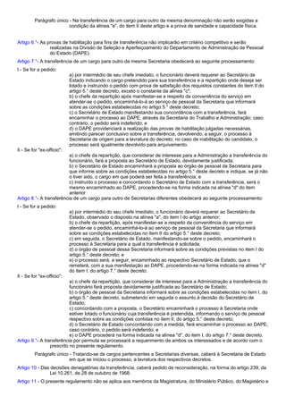 Parágrafo único - Na transferência de um cargo para outro da mesma denominação não serão exigidas a 
condição da alínea "e", do item II deste artigo e a prova de sanidade e capacidade física. 
Artigo 6.°- As provas de habilitação para fins de transferência não implicarão em critério competitivo e serão 
realizadas na Divisão de Seleção e Aperfeiçoamento do Departamento de Administração de Pessoal 
do Estado (DAPE). 
Artigo 7.°- A transferência de um cargo para outro da mesma Secretaria obedecerá ao seguinte processamento: 
I - Se for a pedido: 
a) por intermédio de seu chefe imediato, o funcionário deverá requerer ao Secretário de 
Estado indicando o cargo pretendido para sua transferência e a repartição onde deseja ser 
lotado e instruindo o pedido com prova de satisfação dos requisitos constantes do item II do 
artigo 5.° deste decreto, exceto o constante da alínea "c"; 
b) o chefe da repartição após manifestar-se a respeito da conveniência do serviço em 
atender-se o pedido, encaminhá-lo-á ao serviço de pessoal da Secretaria que informará 
sobre as condições estabelecidas no artigo 5.° deste decreto; 
c) o Secretário de Estado manifestando sua concordância com a transferência, fará 
encaminhar o processo ao DAPE, através da Secretaria do Trabalho e Administração; caso 
contrário, o pedido será indeferido; e 
d) o DAPE providenciará a realização das provas de habilitação julgadas necessárias, 
emitindo parecer conclusivo sobre a transferência, devolvendo, a seguir, o processo à 
Secretaria de origem para a lavratura do decreto; no caso de inabilitação do candidato, o 
processo será igualmente devolvido para arquivamento. 
II - Se for "ex-officio": 
a) o chefe da repartição, que considerar de interesse para a Administração a transferência do 
funcionário, fará a proposta ao Secretário de Estado, devidamente justificada; 
b) o Secretário de Estado encaminhará a proposta ao órgão de pessoal da Secretaria para 
que informe sobre as condições estabelecidas no artigo 5.° deste decreto e indique, se já não 
o tiver sido, o cargo em que poderá ser feita a transferência; e 
c) instruído o processo e concordando o Secretário de Estado com a transferência, será o 
mesmo encaminhado ao DAPE, procedendo-se na forma indicada na alínea "d" do item 
anterior 
Artigo 8.°- A transferência de um cargo para outro de Secretarias diferentes obedecerá ao seguinte processamento: 
I - Se for a pedido: 
a) por intermédio do seu chefe imediato, o funcionário deverá requerer ao Secretário de 
Estado, observado o disposto na alínea "a", do item I do artigo anterior; 
b) o chefe da repartição, após manifestar-se a respeito da conveniência do serviço em 
atender-se o pedido, encaminhá-lo-á ao serviço de pessoal da Secretaria que informará 
sobre as condições estabelecidas no item II do artigo 5.° deste decreto; 
c) em seguida, o Secretário de Estado, manifestando-se sobre o pedido, encaminhará o 
processo à Secretaria para a qual a transferência é solicitada; 
d) o órgão de pessoal dessa Secretaria informará sobre as condições previstas no item I do 
artigo 5.° deste decreto; e 
e) o processo será, a seguir, encaminhado ao respectivo Secretário de Estado, que o 
remeterá, com a sua manifestação ao DAPE, procedendo-se na forma indicada na alínea "d" 
do item I. do artigo 7.° deste decreto. 
II - Se for "ex-officio": 
a) o chefe da repartição, que considerar de interesse para a Administração a transferência do 
funcionário fará proposta devidamente justificada ao Secretário de Estado; 
b) o órgão de pessoal da Secretaria informará sobre as condições estabelecidas no item I, do 
artigo 5.° deste decreto, submetendo em seguida o assunto à decisão do Secretário de 
Estado; 
c) concordando com a proposta, o Secretário encaminhará o processo à Secretaria onde 
estiver lotado o funcionário cuja transferência é pretendida, informando o serviço de pessoal 
respectivo sobre as condições contidas no item II, do artigo 5.° deste decreto; 
d) o Secretário de Estado concordando com a medida, fará encaminhar o processo ao DAPE; 
caso contrário, o pedido será indeferido; e 
e) o DAPE procederá na forma indicada na alínea "d", do item I, do artigo 7.° deste decreto. 
Artigo 9.°- A transferência por permuta se processará a requerimento de ambos os interessados e de acordo com o 
prescrito no presente regulamento. 
Parágrafo único - Tratando-se de cargos pertencentes a Secretarias diversas, caberá à Secretaria de Estado 
em que se iniciou o processo, a lavratura dos respectivos decretos. 
Artigo 10 - Das decisões denegatórias da transferência, caberá pedido de reconsideração, na forma do artigo 239, da 
Lei 10.261, de 28 de outubro de 1968. 
Artigo 11 - O presente regulamento não se aplica aos membros da Magistratura, do Ministério Público, do Magistério e 
 