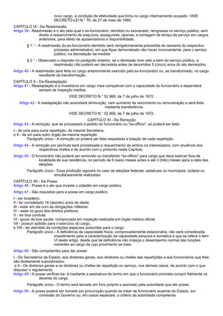 novo cargo, a condição de efetividade que tinha no cargo interinamente ocupado. VIDE 
DECRETO-LEI N.° 76, de 27 de maio de 1969. 
CAPÍTULO IX - Da Readmissão 
Artigo 39 - Readmissão é o ato pelo qual o ex-funcionário, demitido ou exonerado, reingressa no serviço público, sem 
direito a ressarcimento de prejuízos, assegurada, apenas, a contagem de tempo de serviço em cargos 
anteriores, para efeito de aposentadoria e disponibilidade. 
§ 1.° - A readmissão do ex-funcionário demitido será obrigatoriamente precedida de reexame do respectivo 
processo administrativo, em que fique demonstrado não haver inconveniente, para o serviço 
público, na decretação da medida. 
§ 2.° - Observado o disposto no parágrafo anterior, se a demissão tiver sido a bem do serviço público, a 
readmissão não poderá ser decretada antes de decorridos 5 (cinco) anos do ato demissório. 
Artigo 40 - A readmissão será feita no cargo anteriormente exercido pelo ex-funcionário ou, se transformado, no cargo 
resultante da transformação. 
CAPÍTULO X - Da Readaptação 
Artigo 41 - Readaptação é a investidura em cargo mais compatível com a capacidade do funcionário e dependerá 
sempre de inspeção médica. 
VIDE DECRETO N.° 52.968, de 7 de julho de 1972. 
Artigo 42 - A readaptação não acarretará diminuição, nem aumento de vencimento ou remuneração e será feita 
mediante transferência. 
VIDE DECRETO N.° 52.968, de 7 de julho de 1972. 
CAPÍTULO XI - Da Remoção 
Artigo 43 - A remoção, que se processará a pedido do funcionário ou "ex-officio", só poderá ser feita: 
I - de uma para outra repartição, da mesma Secretaria; 
e II - de um para outro órgão da mesma repartição. 
Parágrafo único - A remoção só poderá ser feita respeitada a lotação de cada repartição. 
Artigo 44 - A remoção por permuta será processada a requerimento de ambos os interessados, com anuência dos 
respectivos chefes e de acordo com o prescrito neste Capítulo. 
Artigo 45 - O funcionário não poderá ser removido ou transferido "ex-officio" para cargo que deva exercer fora da 
localidade de sua residência, no período de 6 (seis) meses antes e até 3 (três) meses após a data das 
eleições. 
Parágrafo único - Essa proibição vigorará no caso de eleições federais, estaduais ou municipais, isolada ou 
simultaneamente realizadas. 
CAPÍTULO XII - Da Posse 
Artigo 46 - Posse é o ato que investe o cidadão em cargo público. 
Artigo 47 - São requisitos para a posse em cargo público: 
I - ser brasileiro; 
II - ter completado 18 (dezoito) anos de idade; 
III - estar em dia com as obrigações militares; 
IV - estar no gozo dos direitos políticos; 
V - ter boa conduta; 
VI - gozar de boa saúde, comprovada em inspeção realizada em órgão médico oficial; 
VII - possuir aptidão para o exercício do cargo; 
e VIII - ter atendido às condições especiais prescritas para o cargo. 
Parágrafo único - A deficiência da capacidade física, comprovadamente estacionária, não será considerada 
impedimento para a caracterização da capacidade psíquica e somática a que se refere o item 
VI deste artigo, desde que tal deficiência não impeça o desempenho normal das funções 
inerentes ao cargo de cujo provimento se trata. 
Artigo 48 - São competentes para dar posse: 
I - Os Secretários de Estado, aos diretores gerais, aos diretores ou chefes das repartições e aos funcionários que lhes 
são diretamente subordinados; 
e II - Os diretores gerais e os diretores ou chefes de repartição ou serviço, nos demais casos, de acordo com o que 
dispuser o regulamento. 
Artigo 49 - A posse verificar-se- á mediante a assinatura de termo em que o funcionário prometa cumprir fielmente os 
deveres do cargo. 
Parágrafo único - O termo será lavrado em livro próprio e assinado pela autoridade que der posse. 
Artigo 50 - A posse poderá ser tomada por procuração quando se tratar de funcionário ausente do Estado, em 
comissão do Governo ou, em casos especiais, a critério da autoridade competente. 
 