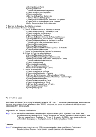a) Serviço de Audiofonia 
b) Serviço de Painel 
3. Divisão de Ordenamento Legislativo 
a) Serviço de Processo Legislativo 
b) Serviço de Registro 
c) Serviço de Suporte e Conferência 
4. Divisão Técnica de Taquigrafia 
a) Serviço Técnico de Registro e Revisão Taquigráfica 
b) Serviço Técnico de Conferência de Debates 
III - Da Secretaria Geral de Administração 
A. Gabinete do Secretário Geral de Administração 
B. Departamento de Recursos Humanos 
1. Divisão de Administração de Recursos Humanos 
a) Serviço de Cadastro e Controle Funcional 
b) Serviço de Folha de Pagamento 
c) Serviço de Registro Funcional 
2. Divisão de Desenvolvimento de Recursos Humanos 
a) Serviço de Seleção, Treinamento e Capacitação 
b) Serviço de Planejamento de Recursos Humanos 
3. Divisão de Saúde e Assistência ao Servidor 
a) Serviço Técnico de Saúde 
b) Serviço Técnico de Creche 
c) Serviço Técnico de Medicina e Segurança do Trabalho 
C. Departamento de Finanças 
1. Divisão de Planejamento e Controle Orçamentário 
2. Divisão de Finanças e Contabilidade 
a) Serviço Técnico de Contabilidade 
b) Serviço Técnico de Programação Financeira 
c) Serviço Técnico de Tesouraria e Prestação de Contas 
3. Divisão de Materiais e Patrimônio 
a) Serviço de Compras 
b) Serviço de Almoxarifado 
c) Serviço de Cadastro de Bens 
D. Departamento de Serviços Gerais 
1. Divisão de Transportes 
a) Serviço de Controle de Frota 
b) Serviço de Manutenção e Reparos 
2. Divisão de Administração e Manutenção do Edifício 
a) Serviço Técnico de Engenharia, Manutenção e Conservação 
b) Serviço de Fotomicrografia 
c) Serviço de Administração Geral 
d) Serviço de Atendimento Geral 
3. Divisão de Protocolo Geral e Arquivo 
a) Serviço de Protocolo Geral 
b) Serviço de Arquivo 
Ato nº 01/97, da Mesa 
A MESA DA ASSEMBLÉIA LEGISLATIVA DO ESTADO DE SÃO PAULO, no uso de suas atribuições, à vista da nova 
estrutura administrativa fixada pela Resolução nº 776/96, bem como dos novos procedimentos dela decorrentes, 
DECIDE EDITAR O PRESENTE 
Regulamento dos Serviços Administrativos 
Artigo 1º - São aplicáveis aos servidores da Assembléia Legislativa as leis gerais vigentes ou que vierem a ser 
promulgadas para o pessoal civil do Estado, desde que não colidam com as normas adotadas por este 
Poder, em especial com a Resolução nº 776, de 15 de outubro de 1996, e seus regulamentos, na 
conformidade do disposto no do artigo 20, inciso III, da Constituição do Estado. 
Da Posse 
Artigo 2º - O servidor nomeado para cargo do QSAL apresentar-se-á ao Serviço de Registro Funcional do 
Departamento de Recursos Humanos para providências referentes à sua posse. 
 