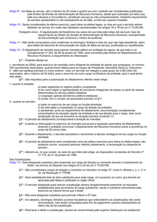 Artigo 9º - As faltas ao serviço, até o máximo de 24 (vinte e quatro) por ano, poderão ser consideradas justificadas 
pelo Diretor da Divisão de Administração de Recursos Humanos, desde que motivadas por fatos que, 
pela sua natureza e circunstância, constituam escusa ao não comparecimento, mediante requerimento 
do servidor apresentado no dia subseqüente ao da falta, ouvido seu superior imediato. 
Artigo 10 - Serão considerados de efetivo exercício, para todos os efeitos legais, os dias em que o servidor estiver 
afastado do serviço em razão das hipóteses caracterizadas nos artigos 78 e 79 da Lei nº 10.261/68. 
Parágrafo único - A regularização da freqüência nos casos de que trata este artigo dar-se-á por meio de 
requerimento ao Diretor da Divisão de Administração de Recursos Humanos, acompanhado 
da documentação que comprove o motivo da ausência. 
Artigo 11 - Não serão computados como ausências os domingos, feriados e dias em que não haja expediente, salvo 
para efeito de desconto de remuneração em razão de faltas ao serviço, justificadas ou injustificadas. 
Artigo 12 - O afastamento de servidor para exercer mandato eletivo em entidade de classe, de que trata a Lei 
Complementar nº 343, de 06 de janeiro de 1984, será concedido pelo Diretor do Departamento de 
Recursos Humanos, a requerimento do interessado. 
§1º - Poderão afastar-se: 
I - servidores do QSAL para exercício de mandato como dirigente de entidade de classe que congregue, no mínimo, 
500 (quinhentos) associados, quando forem eleitos para os cargos de Presidente, Secretário Geral ou Tesoureiro; 
II - além da hipótese prevista no inciso anterior, mais um servidor em relação a cada grupo de 3.000 (três mil) 
associados, até o máximo de 03 (três), para o exercício de outro cargo na Diretoria da entidade, para o qual tenha 
sido eleito. 
§2º - São requisitos para a autorização do afastamento referido neste artigo: 
I - quanto à entidade: 
a) estar registrada no registro público competente; 
b) ter como objeto a representação de servidores integrantes de classe ou série de classes 
determinadas do serviço público estadual; 
c) congregar apenas servidores públicos estaduais; 
d) contar com o número de associados previsto no §1º; 
II - quanto ao servidor: 
a) estar no exercício de seu cargo ou função-atividade; 
b) ter sido eleito e empossado no cargo de direção da entidade; 
c) apresentar, junto ao requerimento de afastamento, documentação complementar 
comprobatória da situação regular da entidade e de sua eleição para o cargo, bem como 
declaração de que se encontra na situação prevista na alínea “a”; 
§3º - O período de afastamento corresponderá à duração do mandato. 
§4º - A perda ou interrupção no exercício do mandato provocará a cessação automática do afastamento, 
devendo a entidade comunicar o Departamento de Recursos Humanos sobre a ocorrência no 
prazo de 05 (cinco) dias. 
§5º - Durante o afastamento, o servidor perceberá o vencimento e demais vantagens de seu cargo ou função-atividade. 
§6º - O período de afastamento será considerado como de efetivo exercício para todos os efeitos legais, não 
podendo ocorrer, enquanto perdurar referido afastamento, a exoneração ou dispensa do 
servidor. 
§7º - Aplicam-se, no que couber, ao caso de que trata este artigo, as disposições constantes do Decreto nº 
31.170, de 31 de janeiro de 1990. 
Das Substituições 
Artigo 13 - Será designado substituto para responder por cargo de direção ou comando durante o impedimento do 
titular, nos termos do disposto nos artigos 23 e 24 da Lei nº 10.261/68. 
§1º - São considerados cargos de direção e comando os indicados no artigo 37, inciso II, alíneas x, y, z, z1 e 
z2, da Resolução nº 776/96. 
§2º - Será estabelecida lista de dois substitutos para cada cargo, um sucessivo ao outro, que deverá ser 
aprovada pela Mesa e publicada no órgão oficial. 
§3º - O servidor designado para exercer substituição deverá obrigatoriamente preencher os requisitos 
estabelecidos para provimento do cargo substituído, sendo o substituto remunerado pelo 
exercício da mesma forma que o titular. 
§4º - Não será designado substituto para período inferior a 07 dias. 
§5º - Os sábados, domingos, feriados e pontos facultativos que antecederem as substituições não serão 
remunerados, mas serão computados para fins de pagamento quando subseqüentes ao 
último dia útil da substituição. 
§6º - Para levar a efeito a substituição, deverá ser encaminhada pelo superior hierárquico do substituído 
 