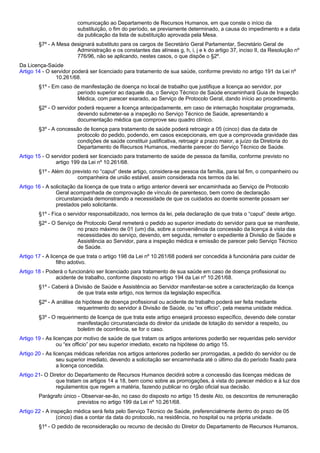 comunicação ao Departamento de Recursos Humanos, em que conste o início da 
substituição, o fim do período, se previamente determinado, a causa do impedimento e a data 
da publicação da lista de substituição aprovada pela Mesa. 
§7º - A Mesa designará substituto para os cargos de Secretário Geral Parlamentar, Secretário Geral de 
Administração e os constantes das alíneas g, h, i, j e k do artigo 37, inciso II, da Resolução nº 
776/96, não se aplicando, nestes casos, o que dispõe o §2º. 
Da Licença-Saúde 
Artigo 14 - O servidor poderá ser licenciado para tratamento de sua saúde, conforme previsto no artigo 191 da Lei nº 
10.261/68. 
§1º - Em caso de manifestação de doença no local de trabalho que justifique a licença ao servidor, por 
período superior ao daquele dia, o Serviço Técnico de Saúde encaminhará Guia de Inspeção 
Médica, com parecer exarado, ao Serviço de Protocolo Geral, dando início ao procedimento. 
§2º - O servidor poderá requerer a licença antecipadamente, em caso de internação hospitalar programada, 
devendo submeter-se a inspeção no Serviço Técnico de Saúde, apresentando a 
documentação médica que comprove seu quadro clínico. 
§3º - A concessão de licença para tratamento de saúde poderá retroagir a 05 (cinco) dias da data de 
protocolo do pedido, podendo, em casos excepcionais, em que a comprovada gravidade das 
condições de saúde constituir justificativa, retroagir a prazo maior, a juízo da Diretoria do 
Departamento de Recursos Humanos, mediante parecer do Serviço Técnico de Saúde. 
Artigo 15 - O servidor poderá ser licenciado para tratamento de saúde de pessoa da família, conforme previsto no 
artigo 199 da Lei nº 10.261/68. 
§1º - Além do previsto no “caput” deste artigo, considera-se pessoa da família, para tal fim, o companheiro ou 
companheira de união estável, assim considerada nos termos da lei. 
Artigo 16 - A solicitação da licença de que trata o artigo anterior deverá ser encaminhada ao Serviço de Protocolo 
Geral acompanhada de comprovação de vínculo de parentesco, bem como de declaração 
circunstanciada demonstrando a necessidade de que os cuidados ao doente somente possam ser 
prestados pelo solicitante. 
§1º - Fica o servidor responsabilizado, nos termos da lei, pela declaração de que trata o “caput” deste artigo. 
§2º - O Serviço de Protocolo Geral remeterá o pedido ao superior imediato do servidor para que se manifeste, 
no prazo máximo de 01 (um) dia, sobre a conveniência da concessão da licença à vista das 
necessidades do serviço, devendo, em seguida, remeter o expediente à Divisão de Saúde e 
Assistência ao Servidor, para a inspeção médica e emissão de parecer pelo Serviço Técnico 
de Saúde. 
Artigo 17 - A licença de que trata o artigo 198 da Lei nº 10.261/68 poderá ser concedida à funcionária para cuidar de 
filho adotivo. 
Artigo 18 - Poderá o funcionário ser licenciado para tratamento de sua saúde em caso de doença profissional ou 
acidente de trabalho, conforme disposto no artigo 194 da Lei nº 10.261/68. 
§1º - Caberá à Divisão de Saúde e Assistência ao Servidor manifestar-se sobre a caracterização da licença 
de que trata este artigo, nos termos da legislação específica. 
§2º - A análise da hipótese de doença profissional ou acidente de trabalho poderá ser feita mediante 
requerimento do servidor à Divisão de Saúde, ou “ex officio”, pela mesma unidade médica. 
§3º - O requerimento de licença de que trata este artigo ensejará processo específico, devendo dele constar 
manifestação circunstanciada do diretor da unidade de lotação do servidor a respeito, ou 
boletim de ocorrência, se for o caso. 
Artigo 19 - As licenças por motivo de saúde de que tratam os artigos anteriores poderão ser requeridas pelo servidor 
ou “ex officio” por seu superior imediato, exceto na hipótese do artigo 15. 
Artigo 20 - As licenças médicas referidas nos artigos anteriores poderão ser prorrogadas, a pedido do servidor ou de 
seu superior imediato, devendo a solicitação ser encaminhada até o último dia do período fixado para 
a licença concedida. 
Artigo 21- O Diretor do Departamento de Recursos Humanos decidirá sobre a concessão das licenças médicas de 
que tratam os artigos 14 a 18, bem como sobre as prorrogações, à vista do parecer médico e à luz dos 
regulamentos que regem a matéria, fazendo publicar no órgão oficial sua decisão. 
Parágrafo único - Observar-se-ão, no caso do disposto no artigo 15 deste Ato, os descontos de remuneração 
previstos no artigo 199 da Lei nº 10.261/68. 
Artigo 22 - A inspeção médica será feita pelo Serviço Técnico de Saúde, preferencialmente dentro do prazo de 05 
(cinco) dias a contar da data do protocolo, na residência, no hospital ou na própria unidade. 
§1º - O pedido de reconsideração ou recurso de decisão do Diretor do Departamento de Recursos Humanos, 
 