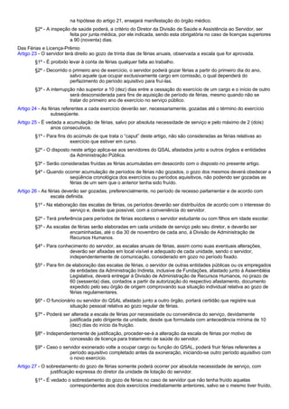 na hipótese do artigo 21, ensejará manifestação do órgão médico. 
§2º - A inspeção de saúde poderá, a critério do Diretor da Divisão de Saúde e Assistência ao Servidor, ser 
feita por junta médica, por ele indicada, sendo esta obrigatória no caso de licenças superiores 
a 90 (noventa) dias. 
Das Férias e Licença-Prêmio 
Artigo 23 - O servidor terá direito ao gozo de trinta dias de férias anuais, observada a escala que for aprovada. 
§1º - É proibido levar à conta de férias qualquer falta ao trabalho. 
§2º - Decorrido o primeiro ano de exercício, o servidor poderá gozar férias a partir do primeiro dia do ano, 
salvo aquele que ocupar exclusivamente cargo em comissão, o qual dependerá do 
perfazimento do período aquisitivo para fruí-las. 
§3º - A interrupção não superior a 10 (dez) dias entre a cessação do exercício de um cargo e o início de outro 
será desconsiderada para fins de aquisição de período de férias, mesmo quando não se 
tratar do primeiro ano de exercício no serviço público. 
Artigo 24 - As férias referentes a cada exercício deverão ser, necessariamente, gozadas até o término do exercício 
subseqüente. 
Artigo 25 - É vedada a acumulação de férias, salvo por absoluta necessidade de serviço e pelo máximo de 2 (dois) 
anos consecutivos. 
§1º - Para fins do acúmulo de que trata o “caput” deste artigo, não são consideradas as férias relativas ao 
exercício que estiver em curso. 
§2º - O disposto neste artigo aplica-se aos servidores do QSAL afastados junto a outros órgãos e entidades 
da Administração Pública. 
§3º - Serão consideradas fruídas as férias acumuladas em desacordo com o disposto no presente artigo. 
§4º - Quando ocorrer acumulação de períodos de férias não gozados, o gozo dos mesmos deverá obedecer a 
seqüência cronológica dos exercícios ou períodos aquisitivos, não podendo ser gozadas as 
férias de um sem que o anterior tenha sido fruído. 
Artigo 26 - As férias deverão ser gozadas, preferencialmente, no período de recesso parlamentar e de acordo com 
escala definida. 
§1º - Na elaboração das escalas de férias, os períodos deverão ser distribuídos de acordo com o interesse do 
serviço e, desde que possível, com a conveniência do servidor. 
§2º - Terá preferência para períodos de férias escolares o servidor estudante ou com filhos em idade escolar. 
§3º - As escalas de férias serão elaboradas em cada unidade de serviço pelo seu diretor, e deverão ser 
encaminhadas, até o dia 30 de novembro de cada ano, à Divisão de Administração de 
Recursos Humanos. 
§4º - Para conhecimento do servidor, as escalas anuais de férias, assim como suas eventuais alterações, 
deverão ser afixadas em local visível e adequado de cada unidade, sendo o servidor, 
independentemente de comunicação, considerado em gozo no período fixado. 
§5º - Para fim de elaboração das escalas de férias, o servidor de outras entidades públicas ou os empregados 
de entidades da Administração Indireta, inclusive de Fundações, afastado junto à Assembléia 
Legislativa, deverá entregar à Divisão de Administração de Recursos Humanos, no prazo de 
60 (sessenta) dias, contados a partir da autorização do respectivo afastamento, documento 
expedido pelo seu órgão de origem comprovando sua situação individual relativa ao gozo de 
férias regulamentares. 
§6º - O funcionário ou servidor do QSAL afastado junto a outro órgão, portará certidão que registre sua 
situação pessoal relativa ao gozo regular de férias. 
§7º - Poderá ser alterada a escala de férias por necessidade ou conveniência do serviço, devidamente 
justificada pelo dirigente da unidade, desde que formulada com antecedência mínima de 10 
(dez) dias do início da fruição. 
§8º - Independentemente de justificação, proceder-se-á a alteração da escala de férias por motivo de 
concessão de licença para tratamento de saúde do servidor. 
§9º - Caso o servidor exonerado volte a ocupar cargo ou função do QSAL, poderá fruir férias referentes a 
período aquisitivo completado antes da exoneração, iniciando-se outro período aquisitivo com 
o novo exercício. 
Artigo 27 - O sobrestamento do gozo de férias somente poderá ocorrer por absoluta necessidade de serviço, com 
justificação expressa do diretor da unidade de lotação do servidor. 
§1º - É vedado o sobrestamento do gozo de férias no caso de servidor que não tenha fruído aquelas 
correspondentes aos dois exercícios imediatamente anteriores, salvo se o mesmo tiver fruído, 
 