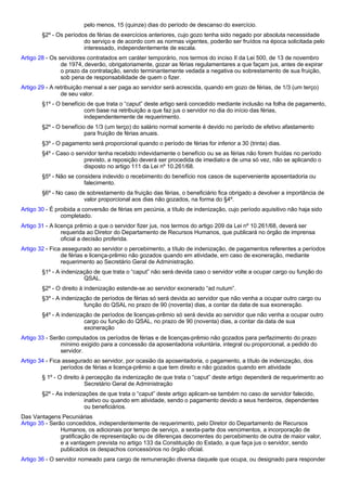 pelo menos, 15 (quinze) dias do período de descanso do exercício. 
§2º - Os períodos de férias de exercícios anteriores, cujo gozo tenha sido negado por absoluta necessidade 
do serviço e de acordo com as normas vigentes, poderão ser fruídos na época solicitada pelo 
interessado, independentemente de escala. 
Artigo 28 - Os servidores contratados em caráter temporário, nos termos do inciso II da Lei 500, de 13 de novembro 
de 1974, deverão, obrigatoriamente, gozar as férias regulamentares a que façam jus, antes de expirar 
o prazo da contratação, sendo terminantemente vedada a negativa ou sobrestamento de sua fruição, 
sob pena de responsabilidade de quem o fizer. 
Artigo 29 - A retribuição mensal a ser paga ao servidor será acrescida, quando em gozo de férias, de 1/3 (um terço) 
de seu valor. 
§1º - O benefício de que trata o “caput” deste artigo será concedido mediante inclusão na folha de pagamento, 
com base na retribuição a que faz jus o servidor no dia do início das férias, 
independentemente de requerimento. 
§2º - O benefício de 1/3 (um terço) do salário normal somente é devido no período de efetivo afastamento 
para fruição de férias anuais. 
§3º - O pagamento será proporcional quando o período de férias for inferior a 30 (trinta) dias. 
§4º - Caso o servidor tenha recebido indevidamente o benefício ou se as férias não forem fruídas no período 
previsto, a reposição deverá ser procedida de imediato e de uma só vez, não se aplicando o 
disposto no artigo 111 da Lei nº 10.261/68. 
§5º - Não se considera indevido o recebimento do benefício nos casos de superveniente aposentadoria ou 
falecimento. 
§6º - No caso de sobrestamento da fruição das férias, o beneficiário fica obrigado a devolver a importância de 
valor proporcional aos dias não gozados, na forma do §4º. 
Artigo 30 - É proibida a conversão de férias em pecúnia, a título de indenização, cujo período aquisitivo não haja sido 
completado. 
Artigo 31 - A licença prêmio a que o servidor fizer jus, nos termos do artigo 209 da Lei nº 10.261/68, deverá ser 
requerida ao Diretor do Departamento de Recursos Humanos, que publicará no órgão de imprensa 
oficial a decisão proferida. 
Artigo 32 - Fica assegurado ao servidor o percebimento, a título de indenização, de pagamentos referentes a períodos 
de férias e licença-prêmio não gozados quando em atividade, em caso de exoneração, mediante 
requerimento ao Secretário Geral de Administração. 
§1º - A indenização de que trata o “caput” não será devida caso o servidor volte a ocupar cargo ou função do 
QSAL. 
§2º - O direito à indenização estende-se ao servidor exonerado “ad nutum”. 
§3º - A indenização de períodos de férias só será devida ao servidor que não venha a ocupar outro cargo ou 
função do QSAL no prazo de 90 (noventa) dias, a contar da data de sua exoneração. 
§4º - A indenização de períodos de licenças-prêmio só será devida ao servidor que não venha a ocupar outro 
cargo ou função do QSAL, no prazo de 90 (noventa) dias, a contar da data de sua 
exoneração 
Artigo 33 - Serão computados os períodos de férias e de licenças-prêmio não gozados para perfazimento do prazo 
mínimo exigido para a concessão da aposentadoria voluntária, integral ou proporcional, a pedido do 
servidor. 
Artigo 34 - Fica assegurado ao servidor, por ocasião da aposentadoria, o pagamento, a título de indenização, dos 
períodos de férias e licença-prêmio a que tem direito e não gozados quando em atividade 
§ 1º - O direito à percepção da indenização de que trata o “caput” deste artigo dependerá de requerimento ao 
Secretário Geral de Administração 
§2º - As indenizações de que trata o “caput” deste artigo aplicam-se também no caso de servidor falecido, 
inativo ou quando em atividade, sendo o pagamento devido a seus herdeiros, dependentes 
ou beneficiários. 
Das Vantagens Pecuniárias 
Artigo 35 - Serão concedidos, independentemente de requerimento, pelo Diretor do Departamento de Recursos 
Humanos, os adicionais por tempo de serviço, a sexta-parte dos vencimentos, a incorporação de 
gratificação de representação ou de diferenças decorrentes do percebimento de outra de maior valor, 
e a vantagem prevista no artigo 133 da Constituição do Estado, a que faça jus o servidor, sendo 
publicados os despachos concessórios no órgão oficial. 
Artigo 36 - O servidor nomeado para cargo de remuneração diversa daquele que ocupa, ou designado para responder 
 
