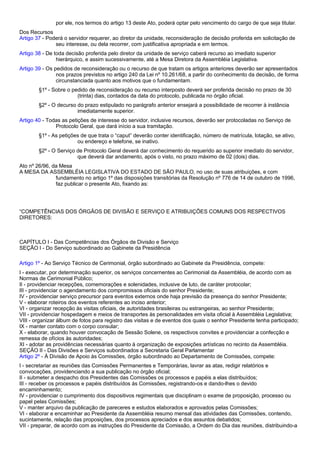 por ele, nos termos do artigo 13 deste Ato, poderá optar pelo vencimento do cargo de que seja titular. 
Dos Recursos 
Artigo 37 - Poderá o servidor requerer, ao diretor da unidade, reconsideração de decisão proferida em solicitação de 
seu interesse, ou dela recorrer, com justificativa apropriada e em termos. 
Artigo 38 - De toda decisão proferida pelo diretor da unidade de serviço caberá recurso ao imediato superior 
hierárquico, e assim sucessivamente, até a Mesa Diretora da Assembléia Legislativa. 
Artigo 39 - Os pedidos de reconsideração ou o recurso de que tratam os artigos anteriores deverão ser apresentados 
nos prazos previstos no artigo 240 da Lei nº 10.261/68, a partir do conhecimento da decisão, de forma 
circunstanciada quanto aos motivos que o fundamentam. 
§1º - Sobre o pedido de reconsideração ou recurso interposto deverá ser proferida decisão no prazo de 30 
(trinta) dias, contados da data do protocolo, publicada no órgão oficial. 
§2º - O decurso do prazo estipulado no parágrafo anterior ensejará a possibilidade de recorrer à instância 
imediatamente superior. 
Artigo 40 - Todas as petições de interesse do servidor, inclusive recursos, deverão ser protocoladas no Serviço de 
Protocolo Geral, que dará início a sua tramitação. 
§1º - As petições de que trata o “caput” deverão conter identificação, número de matrícula, lotação, se ativo, 
ou endereço e telefone, se inativo. 
§2º - O Serviço de Protocolo Geral deverá dar conhecimento do requerido ao superior imediato do servidor, 
que deverá dar andamento, após o visto, no prazo máximo de 02 (dois) dias. 
Ato nº 26/96, da Mesa 
A MESA DA ASSEMBLÉIA LEGISLATIVA DO ESTADO DE SÃO PAULO, no uso de suas atribuições, e com 
fundamento no artigo 1º das disposições transitórias da Resolução nº 776 de 14 de outubro de 1996, 
faz publicar o presente Ato, fixando as: 
“COMPETÊNCIAS DOS ÓRGÃOS DE DIVISÃO E SERVIÇO E ATRIBUIÇÕES COMUNS DOS RESPECTIVOS 
DIRETORES: 
CAPÍTULO I - Das Competências dos Órgãos de Divisão e Serviço 
SEÇÃO I - Do Serviço subordinado ao Gabinete da Presidência 
Artigo 1º - Ao Serviço Técnico de Cerimonial, órgão subordinado ao Gabinete da Presidência, compete: 
I - executar, por determinação superior, os serviços concernentes ao Cerimonial da Assembléia, de acordo com as 
Normas de Cerimonial Público; 
II - providenciar recepções, comemorações e solenidades, inclusive de luto, de caráter protocolar; 
III - providenciar o agendamento dos compromissos oficiais do senhor Presidente; 
IV - providenciar serviço precursor para eventos externos onde haja previsão da presença do senhor Presidente; 
V - elaborar roteiros dos eventos referentes ao inciso anterior; 
VI - organizar recepção às visitas oficiais, de autoridades brasileiras ou estrangeiras, ao senhor Presidente; 
VII - providenciar hospedagem e meios de transportes às personalidades em visita oficial à Assembléia Legislativa; 
VIII - organizar álbum de fotos para registro das visitas e de eventos dos quais o senhor Presidente tenha participado; 
IX - manter contato com o corpo consular; 
X - elaborar, quando houver convocação de Sessão Solene, os respectivos convites e providenciar a confecção e 
remessa de ofícios às autoridades; 
XI - adotar as providências necessárias quanto à organização de exposições artísticas no recinto da Assembléia. 
SEÇÃO II - Das Divisões e Serviços subordinados a Secretaria Geral Parlamentar 
Artigo 2º - À Divisão de Apoio às Comissões, órgão subordinado ao Departamento de Comissões, compete: 
I - secretariar as reuniões das Comissões Permanentes e Temporárias, lavrar as atas, redigir relatórios e 
convocações, providenciando a sua publicação no órgão oficial; 
II - submeter a despacho dos Presidentes das Comissões os processos e papéis a elas distribuídos; 
III - receber os processos e papéis distribuídos às Comissões, registrando-os e dando-lhes o devido 
encaminhamento; 
IV - providenciar o cumprimento dos dispositivos regimentais que disciplinam o exame de proposição, processo ou 
papel pelas Comissões; 
V - manter arquivo da publicação de pareceres e estudos elaborados e aprovados pelas Comissões; 
VI - elaborar e encaminhar ao Presidente da Assembléia resumo mensal das atividades das Comissões, contendo, 
sucintamente, relação das proposições, dos processos apreciados e dos assuntos debatidos; 
VII - preparar, de acordo com as instruções do Presidente da Comissão, a Ordem do Dia das reuniões, distribuindo-a 
 