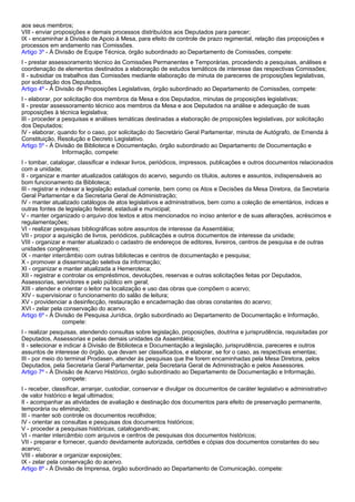 aos seus membros; 
VIII - enviar proposições e demais processos distribuídos aos Deputados para parecer; 
IX - encaminhar à Divisão de Apoio à Mesa, para efeito de controle de prazo regimental, relação das proposições e 
processos em andamento nas Comissões. 
Artigo 3º - À Divisão de Equipe Técnica, órgão subordinado ao Departamento de Comissões, compete: 
I - prestar assessoramento técnico às Comissões Permanentes e Temporárias, procedendo a pesquisas, análises e 
coordenação de elementos destinados a elaboração de estudos temáticos de interesse das respectivas Comissões; 
II - subsidiar os trabalhos das Comissões mediante elaboração de minuta de pareceres de proposições legislativas, 
por solicitação dos Deputados. 
Artigo 4º - À Divisão de Proposições Legislativas, órgão subordinado ao Departamento de Comissões, compete: 
I - elaborar, por solicitação dos membros da Mesa e dos Deputados, minutas de proposições legislativas; 
II - prestar assessoramento técnico aos membros da Mesa e aos Deputados na análise e adequação de suas 
proposições à técnica legislativa; 
III - proceder a pesquisas e análises temáticas destinadas a elaboração de proposições legislativas, por solicitação 
dos Deputados; 
IV - elaborar, quando for o caso, por solicitação do Secretário Geral Parlamentar, minuta de Autógrafo, de Emenda à 
Constituição, Resolução e Decreto Legislativo. 
Artigo 5º - À Divisão de Biblioteca e Documentação, órgão subordinado ao Departamento de Documentação e 
Informação, compete: 
I - tombar, catalogar, classificar e indexar livros, periódicos, impressos, publicações e outros documentos relacionados 
com a unidade; 
II - organizar e manter atualizados catálogos do acervo, segundo os títulos, autores e assuntos, indispensáveis ao 
bom funcionamento da Biblioteca; 
III - registrar e indexar a legislação estadual corrente, bem como os Atos e Decisões da Mesa Diretora, da Secretaria 
Geral Parlamentar e da Secretaria Geral de Administração; 
IV - manter atualizado catálogos de atos legislativos e administrativos, bem como a coleção de ementários, índices e 
outras fontes de legislação federal, estadual e municipal; 
V - manter organizado o arquivo dos textos e atos mencionados no inciso anterior e de suas alterações, acréscimos e 
regulamentações; 
VI - realizar pesquisas bibliográficas sobre assuntos de interesse da Assembléia; 
VII - propor a aquisição de livros, periódicos, publicações e outros documentos de interesse da unidade; 
VIII - organizar e manter atualizado o cadastro de endereços de editores, livreiros, centros de pesquisa e de outras 
unidades congêneres; 
IX - manter intercâmbio com outras bibliotecas e centros de documentação e pesquisa; 
X - promover a disseminação seletiva da informação; 
XI - organizar e manter atualizada a Hemeroteca; 
XII - registrar e controlar os empréstimos, devoluções, reservas e outras solicitações feitas por Deputados, 
Assessorias, servidores e pelo público em geral; 
XIII - atender e orientar o leitor na localização e uso das obras que compõem o acervo; 
XIV - supervisionar o funcionamento do salão de leitura; 
XV - providenciar a desinfecção, restauração e encadernação das obras constantes do acervo; 
XVI - zelar pela conservação do acervo. 
Artigo 6º - À Divisão de Pesquisa Jurídica, órgão subordinado ao Departamento de Documentação e Informação, 
compete: 
I - realizar pesquisas, atendendo consultas sobre legislação, proposições, doutrina e jurisprudência, requisitadas por 
Deputados, Assessorias e pelas demais unidades da Assembléia; 
II - selecionar e indicar à Divisão de Biblioteca e Documentação a legislação, jurisprudência, pareceres e outros 
assuntos de interesse do órgão, que devam ser classificados, e elaborar, se for o caso, as respectivas ementas; 
III - por meio do terminal Prodasen, atender às pesquisas que lhe forem encaminhadas pela Mesa Diretora, pelos 
Deputados, pela Secretaria Geral Parlamentar, pela Secretaria Geral de Administração e pelos Assessores. 
Artigo 7º - À Divisão de Acervo Histórico, órgão subordinado ao Departamento de Documentação e Informação, 
compete: 
I - receber, classificar, arranjar, custodiar, conservar e divulgar os documentos de caráter legislativo e administrativo 
de valor histórico e legal ultimados; 
II - acompanhar as atividades de avaliação e destinação dos documentos para efeito de preservação permanente, 
temporária ou eliminação; 
III - manter sob controle os documentos recolhidos; 
IV - orientar as consultas e pesquisas dos documentos históricos; 
V - proceder a pesquisas históricas, catalogando-as; 
VI - manter intercâmbio com arquivos e centros de pesquisas dos documentos históricos; 
VII - preparar e fornecer, quando devidamente autorizada, certidões e cópias dos documentos constantes do seu 
acervo; 
VIII - elaborar e organizar exposições; 
IX - zelar pela conservação do acervo. 
Artigo 8º - À Divisão de Imprensa, órgão subordinado ao Departamento de Comunicação, compete: 
 
