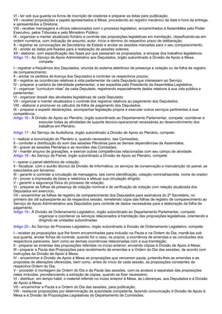 VI - ter sob sua guarda os livros de inscrição de oradores e preparar as listas para publicação; 
VII - receber proposições e papéis apresentados à Mesa, procedendo ao registro mecânico da data e hora da entrega, 
e apresentá-los a Diretoria; 
VIII - receber mensagens e ofícios relacionados com o processo legislativo, encaminhados à Assembléia pelo Poder 
Executivo, pelos Tribunais e pelo Ministério Público; 
IX - organizar e manter atualizado fichário e controle das proposições legislativas em tramitação, classificando-as em 
ordem numérica, com indicação de assunto, autor, início e término do respectivo prazo de deliberação; 
X - registrar as convocações de Secretários de Estado e anotar as sessões marcadas para o seu comparecimento; 
XI - anotar as datas pré-fixadas para a realização de sessões solenes; 
XII - elaborar, com especificação das fases por que passaram as proposições, a sinopse dos trabalhos legislativos. 
Artigo 15 - Ao Serviço de Apoio Administrativo aos Deputados, órgão subordinado à Divisão de Apoio à Mesa, 
compete: 
I - registrar a freqüência dos Deputados, oriunda do sistema eletrônico de presença e votação ou da folha de registro 
de comparecimento; 
II - anotar os pedidos de licença dos Deputados e controlar os respectivos prazos; 
III - registrar as ocorrências relativas à vida parlamentar da cada Deputado que interessem ao Serviço; 
IV - preparar a carteira de identidade parlamentar, a ser expedida pelo Presidente da Assembléia Legislativa; 
V - organizar “curriculum vitae” de cada Deputado, registrando especialmente dados relativos à sua vida pública e 
parlamentar; 
VI - organizar dossiê das atividades legislativas de cada Deputado; 
VII - organizar e manter atualizados o controle dos registros relativos ao pagamento dos Deputados; 
VIII - elaborar e promover os cálculos da folha de pagamento dos Deputados; 
IX - preparar e expedir declarações, acompanhar legislação própria e executar outros serviços pertinentes à sua 
competência. 
Artigo 16 - À Divisão de Apoio ao Plenário, órgão subordinado ao Departamento Parlamentar, compete: coordenar e 
executar todas as atividades de suporte técnico-operacional necessárias ao desenvolvimento dos 
trabalhos em Plenário. 
Artigo 17 - Ao Serviço de Audiofonia, órgão subordinado a Divisão de Apoio ao Plenário, compete: 
I - realizar a sonorização do Plenário e, quando necessário, das Comissões; 
II - controlar a distribuição do som das sessões Plenárias para as demais dependências da Assembléia; 
III - gravar as sessões Plenárias e as reuniões das Comissões; 
IV - manter arquivo de gravações, e exercer outras competências relacionadas com seu campo de atividade. 
Artigo 18 - Ao Serviço de Painel, órgão subordinado a Divisão de Apoio ao Plenário, compete: 
I - operar o painel eletrônico de votação; 
II - fiscalizar, com o auxílio técnico da Divisão de Informática, os serviços de conservação e manutenção do painel, se 
executados por terceiros; 
III - garantir e controlar a circulação de mensagens, tais como identificação, votação nominal/secreta, nome do orador; 
IV - prover a impressão de listas e relatórios e efetuar sua circulação dirigida; 
V - garantir a segurança física do processo de votação; 
VI - preparar as folhas de presença de votação nominal e de verificação de votação com relação atualizada dos 
Deputados em exercício; 
VII - encaminhar as folhas de registro de comparecimento dos Deputados para assinatura do 2º Secretário, no 
primeiro dia útil subseqüente ao da respectiva sessão, remetendo cópia das folhas de registro de comparecimento ao 
Serviço de Apoio Administrativo aos Deputados para controle de dados necessárias para a elaboração da folha de 
pagamento. 
Artigo 19 - À Divisão de Ordenamento Legislativo, órgão subordinado ao Departamento Parlamentar, compete: 
organizar e coordenar os serviços relacionados à tramitação das proposições legislativas, orientando e 
dirigindo as unidades subordinadas 
Artigo 20 - Ao Serviço de Processo Legislativo, órgão subordinado à Divisão de Ordenamento Legislativo, compete: 
I - receber as proposições que lhe forem encaminhadas para inclusão na Pauta e na Ordem do Dia; mantê-las sob 
sua guarda, anotar fichas de controle, quando for o caso, os prazos, a ocorrência de emendas e as conclusões dos 
respectivos pareceres, bem como as demais ocorrências relacionadas com a sua tramitação; 
II - preparar as ementas das proposições referidas no inciso anterior; enviando cópias à Divisão de Apoio à Mesa; 
III - preparar a Pauta das Proposições para recebimento de emendas e a Ordem do Dia das sessões, de acordo com 
instruções da Divisão de Apoio à Mesa; 
IV - encaminhar à Divisão de Apoio à Mesa as proposições que vencerem pauta, juntando-lhes as emendas e as 
propostas de alterações oferecidas, bem como, antes do início de cada sessão, as proposições constantes da 
respectiva Ordem do Dia; 
V - proceder à montagem da Ordem do Dia e da Pauta das sessões, com os avulsos e separatas das proposições 
nelas incluídas, providenciando a extração de cópias, quando se fizer necessário; 
VI - distribuir, em tempo hábil, o material referido no inciso anterior à Mesa, às Lideranças, aos Deputados e à Divisão 
de Apoio à Mesa; 
VII - encaminhar a Pauta e a Ordem do Dia das sessões, para publicação; 
VIII - restaurar proposições por determinação da autoridade competente, fazendo comunicação à Divisão de Apoio à 
Mesa e à Divisão de Proposições Legislativas do Departamento de Comissões; 
 
