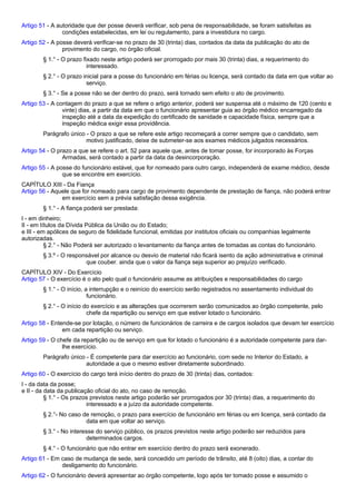 Artigo 51 - A autoridade que der posse deverá verificar, sob pena de responsabilidade, se foram satisfeitas as 
condições estabelecidas, em lei ou regulamento, para a investidura no cargo. 
Artigo 52 - A posse deverá verificar-se no prazo de 30 (trinta) dias, contados da data da publicação do ato de 
provimento do cargo, no órgão oficial. 
§ 1.° - O prazo fixado neste artigo poderá ser prorrogado por mais 30 (trinta) dias, a requerimento do 
interessado. 
§ 2.° - O prazo inicial para a posse do funcionário em férias ou licença, será contado da data em que voltar ao 
serviço. 
§ 3.° - Se a posse não se der dentro do prazo, será tornado sem efeito o ato de provimento. 
Artigo 53 - A contagem do prazo a que se refere o artigo anterior, poderá ser suspensa até o máximo de 120 (cento e 
vinte) dias, a partir da data em que o funcionário apresentar guia ao órgão médico encarregado da 
inspeção até a data da expedição do certificado de sanidade e capacidade física, sempre que a 
inspeção médica exigir essa providência. 
Parágrafo único - O prazo a que se refere este artigo recomeçará a correr sempre que o candidato, sem 
motivo justificado, deixe de submeter-se aos exames médicos julgados necessários. 
Artigo 54 - O prazo a que se refere o art. 52 para aquele que, antes de tomar posse, for incorporado às Forças 
Armadas, será contado a partir da data da desincorporação. 
Artigo 55 - A posse do funcionário estável, que for nomeado para outro cargo, independerá de exame médico, desde 
que se encontre em exercício. 
CAPÍTULO XIII - Da Fiança 
Artigo 56 - Aquele que for nomeado para cargo de provimento dependente de prestação de fiança, não poderá entrar 
em exercício sem a prévia satisfação dessa exigência. 
§ 1.° - A fiança poderá ser prestada: 
I - em dinheiro; 
II - em títulos da Dívida Pública da União ou do Estado; 
e III - em apólices de seguro de fidelidade funcional, emitidas por institutos oficiais ou companhias legalmente 
autorizadas. 
§ 2.° - Não Poderá ser autorizado o levantamento da fiança antes de tomadas as contas do funcionário. 
§ 3.º - O responsável por alcance ou desvio de material não ficará isento da ação administrativa e criminal 
que couber. ainda que o valor da fiança seja superior ao prejuízo verificado. 
CAPÍTULO XIV - Do Exercício 
Artigo 57 - O exercício é o ato pelo qual o funcionário assume as atribuições e responsabilidades do cargo 
§ 1.° - O início, a interrupção e o reinício do exercício serão registrados no assentamento individual do 
funcionário. 
§ 2.° - O início do exercício e as alterações que ocorrerem serão comunicados ao órgão competente, pelo 
chefe da repartição ou serviço em que estiver lotado o funcionário. 
Artigo 58 - Entende-se por lotação, o número de funcionários de carreira e de cargos isolados que devam ter exercício 
em cada repartição ou serviço. 
Artigo 59 - O chefe da repartição ou de serviço em que for lotado o funcionário é a autoridade competente para dar-lhe 
exercício. 
Parágrafo único - É competente para dar exercício ao funcionário, com sede no Interior do Estado, a 
autoridade a que o mesmo estiver diretamente subordinado. 
Artigo 60 - O exercício do cargo terá início dentro do prazo de 30 (trinta) dias, contados: 
I - da data da posse; 
e II - da data da publicação oficial do ato, no caso de remoção. 
§ 1.° - Os prazos previstos neste artigo poderão ser prorrogados por 30 (trinta) dias, a requerimento do 
interessado e a juízo da autoridade competente. 
§ 2.°- No caso de remoção, o prazo para exercício de funcionário em férias ou em licença, será contado da 
data em que voltar ao serviço. 
§ 3.° - No interesse do serviço público, os prazos previstos neste artigo poderão ser reduzidos para 
determinados cargos. 
§ 4.° - O funcionário que não entrar em exercício dentro do prazo será exonerado. 
Artigo 61 - Em caso de mudança de sede, será concedido um período de trânsito, até 8 (oito) dias, a contar do 
desligamento do funcionário. 
Artigo 62 - O funcionário deverá apresentar ao órgão competente, logo após ter tomado posse e assumido o 
 