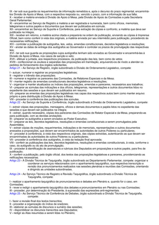 IX - ter sob sua guarda os requerimentos de informação remetidos e, após o decurso do prazo regimental, encaminhá-los 
Divisão de Apoio à Mesa, com a respectiva resposta ou, vencido o prazo, com a informação de sua falta; 
X - receber a matéria enviada à Divisão de Apoio à Mesa, pela Divisão de Apoio às Comissões e pela Secretaria 
Geral Parlamentar; 
XI - encaminhar ao Serviço de Registro a matéria a ser registrada e numerada, bem como ofícios, memoriais, 
telegramas e outros papéis e documentos que devam ser publicados em súmula; 
XII - encaminhar ao Serviço de Suporte e Conferência, para extração de cópias e confronto, a matéria que deva ser 
publicada na íntegra; 
XIII - receber em retorno, a matéria acima citada e prepará-la na ordem de publicação, enviando as cópias à Imprensa 
Oficial, bem como conferir à vista dos originais, a matéria enviada por seu intermédio para publicação, procedendo às 
necessárias retificações; 
XIV - controlar a publicação de autógrafos, leis, vetos, emendas constitucionais, decretos legislativos e resoluções; 
XV - anotar as datas de entrega dos autógrafos ao Governador e controlar os prazos de promulgação das respectivas 
leis; 
XVI - ter sob sua guarda as proposições cujos autógrafos tenham sido enviados ao Governador e encaminhá-las à 
Divisão de Apoio à Mesa, nos casos de sanção e veto; 
XVII - efetuar a juntada, aos respectivos processos, da publicação das leis, bem como de vetos; 
XVIII - confeccionar os avulsos e separatas das proposições em tramitação, arquivando-os de modo a atender os 
pedidos de fornecimento dos órgãos solicitantes. 
Artigo 21 - Ao Serviço de Registro, órgão subordinado à Divisão de Ordenamento Legislativo, compete: 
I - autuar, numerar e registrar as proposições legislativas; 
II - registrar o trânsito das proposições; 
III - numerar e registrar os pareceres das Comissões, de Relatores Especiais e da Mesa; 
IV - manter registro de emendas constitucionais decretos legislativos e resoluções; 
V - organizar e manter atualizados os índices das proposições, emendas e pareceres, necessários aos trabalhos; 
VI - preparar as súmulas das indicações e dos ofícios, telegramas, representações e outros documentos lidos no 
expediente das sessões e que devam ser publicados em resumo; 
VII - preparar as ementas das proposições legislativas nas capas dos respectivos autos bem como manter arquivo 
próprio e para distribuição à Divisão de Apoio à Mesa; 
VIII - proceder à conferência das publicações das súmulas. 
Artigo 22 - Ao Serviço de Suporte e Conferência, órgão subordinado à Divisão de Ordenamento Legislativo, compete: 
I - extrair cópias das proposições, mensagens, ofícios e demais documentos e papéis lidos no expediente das 
sessões e que devam ser publicados na íntegra; 
II - extrair, quando necessário, cópias dos pareceres das Comissões de Relator Especial e da Mesa, preparando-as 
para publicação, com as devidas anotações; 
III - preparar os autógrafos a serem enviados ao Poder Executivo; 
IV - preparar as leis, decretos legislativos, resoluções e emendas constitucionais a serem promulgados pela 
Assembléia; 
V - extrair cópias de moções, requerimentos, indicações e de memoriais, representações e outros documentos 
anexados a proposições, que devem ser encaminhados às autoridades de outros Poderes ou particulares; 
VI - proceder à conferência, à vista dos respectivos originais, das cópias extraídas, autenticando as que devam ser 
encaminhadas às autoridades de outros Poderes ou a particulares; 
VII - proceder à conferência dos autógrafos, à vista da redação final aprovada; 
VIII - conferir as publicações das leis, decretos legislativos, resoluções e emendas constitucionais, à vista, conforme o 
caso, do autógrafo ou do ato de promulgação; 
IX - proceder à identificação de assinaturas e rubricas dos Deputados em proposições e outros papéis, para fins de 
publicação; 
X - conferir a publicação, pelo órgão oficial, dos textos das proposições legislativas e pareceres, providenciando as 
retificações necessárias. 
Artigo 23 - À Divisão Técnica de Taquigrafia, órgão subordinado ao Departamento Parlamentar, compete: organizar e 
coordenar os serviços relacionados com o apanhamento taquigráfico, sua respectiva transcrição e 
revisão dos pronunciamentos realizados nas sessões plenárias e reuniões das Comissões, orientando 
e dirigindo as unidades subordinadas. 
Artigo 24 - Ao Serviço Técnico de Registro e Revisão Taquigráfica, órgão subordinado a Divisão Técnica de 
Taquigrafia, compete: 
I - realizar o apanhamento taquigráfico de pronunciamentos e debates em Plenário e, quando for o caso, em 
Comissões; 
II - rever e redigir o apanhamento taquigráfico dos debates e pronunciamentos em Plenário ou nas Comissões; 
III - proceder, por determinação do Presidente, à supressão das expressões anti-regimentais. 
Artigo 25 - Ao Serviço Técnico de Conferência de Debates, órgão subordinado a Divisão Técnica de Taquigrafia, 
compete: 
I - fazer a revisão final dos textos transcritos; 
II - proceder a organização do índice de oradores; 
III - elaborar as súmulas de discursos e sumário das sessões; 
IV - disponibilizar os discursos transcritos aos Deputados; 
V - redigir as Atas resumidas a serem lidas no Plenário; 
 