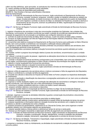 colher nas Atas definitivas, após aprovadas, as assinaturas dos membros da Mesa e proceder ao seu arquivamento; 
VI - extrair certidões de Atas das sessões quando solicitadas; 
VII - organizar os Anais da Assembléia para publicação. 
SEÇÃO III - Das Divisões e Serviços subordinados a Secretaria 
Geral de Administração 
Artigo 26 - À Divisão de Administração de Recursos Humanos, órgão subordinado ao Departamento de Recursos 
Humanos, compete: coordenar, programar, controlar e avaliar os trabalhos referentes ao cadastro de 
cargos, funções-atividades, de dados funcionais e da folha de pagamento do quadro da Assembléia, 
bem como registrar e controlar os abonos de falta e os atestados de freqüência, proceder à abertura e 
encerramento de livro de ponto, autorizar as justificativas de faltas, regularização de freqüência e o 
horário de estudante. 
Artigo 27 - Ao Serviço de Registro Funcional, órgão subordinado à Divisão de Administração de Recursos Humanos, 
compete: 
I - registrar a freqüência dos servidores à vista das comunicações recebidas dos Gabinetes, das unidades das 
Secretarias, comunicando, de imediato ocorrências que exijam a adoção de providências especialmente para fins de 
cessação de pagamento de remuneração e as hipóteses que configurem abandono de cargo; 
II - controlar as ausências decorrentes de faltas, férias e licenças, a partir dos dados emitidos pelas unidades; 
III - fornecer ao órgão preparador da Folha de Pagamento as informações relativas à freqüência, férias e outros 
necessários para aquele serviço; 
IV - encaminhar atos relativos a pessoal do Departamento de Recursos Humanos para publicação no Diário Oficial do 
Estado, bem como proceder a conferência e se necessário a retificação dessas publicações; 
V - organizar e manter atualizado ementário das decisões proferidas nos processos relativos aos servidores, bem 
como de legislação pertinente à área de pessoal; 
VI - instruir expedientes e processos relativos à situação funcional dos servidores quando solicitado por outras 
unidades; 
VII - receber, conferir e preparar documentação relativa à posse dos servidores, encaminhando-a para a unidade 
competente; 
VIII - efetuar o controle do quadro de pessoal , registrando as alterações decorrentes de nomeações, exonerações e 
demais ocorrências similares; 
IX - controlar a situação funcional de servidores comissionados junto à Assembléia, bem como dos afastados para 
outros órgãos, acompanhando publicações no Diário Oficial e recebendo documentação dos órgãos de origem; 
X - elaborar e manter atualizada ficha funcional dos servidores; 
XI - preparar certidões relativas a situação funcional dos servidores. 
Artigo 28 - Ao Serviço de Folha de Pagamento, órgão subordinado à Divisão de Administração de Recursos 
Humanos, compete: 
I - elaborar a folha de pagamento dos servidores ativos e inativos e processar a folha de pagamento dos Deputados; 
II - efetuar a conferência e a correção da folha de pagamento; 
III - proceder aos cálculos e descontos do Imposto de Renda retido na Fonte e preparar as respectivas declarações 
de rendimentos; 
IV - proceder à averbação e classificação dos descontos e consignações autorizados em Lei, bem como os referentes 
às entidades consignatárias; 
V - organizar e manter atualizado registro com averbação das alterações de vencimentos e vantagens, licenças e 
demais ocorrências, com indicação das Leis e Atos administrativos correspondentes; 
VI - comunicar à unidade competente estornos e ordens de crédito a serem efetuados; 
VII - preparar certidões relativas a vencimentos e descontos; 
VIII - preparar apostila relativa à incorporação de décimos previstos no artigo 133 da Constituição Estadual. 
Artigo 29 - Ao Serviço de Cadastro e Controle Funcional, órgão subordinado à Divisão de Administração de Recursos 
Humanos, compete: 
I - planejar, organizar e executar as atividades referentes à guarda e conservação de prontuários e documentos 
relativos a cada servidor; 
II - proceder à contagem de tempo dos servidores para todos os efeitos legais; 
III - preparar certidões relativas a sexta parte e aposentadoria e expedir títulos de liquidação de tempo de serviço; 
IV - preparar expedientes e informações relativos à situação funcional dos servidores com o objetivo de instruir 
processos ou atender a solicitações de outras unidades; 
V - preparar processos de aposentadoria, registrando-os no Tribunal de Contas, bem como organizar e manter 
atualizado cadastro com informações relativas aos aposentados; 
VI - preparar apostila relativa a licença prêmio e adicional por tempo de serviço e sexta-parte; 
VII - fornecer as informações necessárias à elaboração da folha de pagamento dos servidores inativos. 
Artigo 30 - À Divisão de Desenvolvimento de Recursos Humanos, órgão subordinado ao Departamento de Recursos 
Humanos, compete a coordenação, direção, planejamento, controle e avaliação das atividades 
referente a seleção, treinamento, capacitação, planejamento e controle de recursos humanos. 
Artigo 31 - Ao Serviço de Seleção, Treinamento e Capacitação, órgão subordinado à Divisão de Desenvolvimento de 
Recursos Humanos, compete: 
I - programar e coordenar, direta ou indiretamente, as atividades de recrutamento e seleção de pessoal mediante 
concurso público; 
 