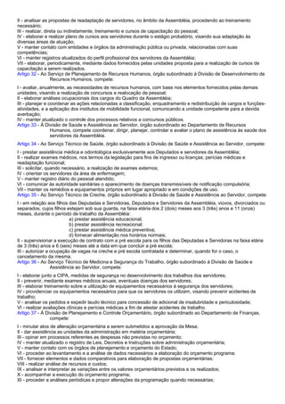 II - analisar as propostas de readaptação de servidores, no âmbito da Assembléia, procedendo ao treinamento 
necessário; 
III - realizar, direta ou indiretamente, treinamento e cursos de capacitação do pessoal; 
IV - elaborar e realizar plano de cursos aos servidores durante o estágio probatório, visando sua adaptação às 
diversas áreas de atuação; 
V - manter contato com entidades e órgãos da administração pública ou privada, relacionadas com suas 
competências; 
VI - manter registros atualizados do perfil profissional dos servidores da Assembléia; 
VII - elaborar, periodicamente, mediante dados fornecidos pelas unidades proposta para a realização de cursos de 
capacitação a serem realizados. 
Artigo 32 - Ao Serviço de Planejamento de Recursos Humanos, órgão subordinado à Divisão de Desenvolvimento de 
Recursos Humanos, compete: 
I - avaliar, anualmente, as necessidades de recursos humanos, com base nos elementos fornecidos pelas demais 
unidades, visando a realização de concursos e realocação de pessoal; 
II - elaborar análises ocupacionais dos cargos do Quadro da Assembléia; 
III - planejar e coordenar as ações relacionadas a classificação, enquadramento e redistribuição de cargos e funções-atividades, 
e a aplicação dos institutos de mobilidade funcional, comunicando a unidade competente para a devida 
averbação; 
IV - manter atualizado o controle dos processos relativos a concursos públicos. 
Artigo 33 - À Divisão de Saúde e Assistência ao Servidor, órgão subordinado ao Departamento de Recursos 
Humanos, compete coordenar, dirigir, planejar, controlar e avaliar o plano de assistência às saúde dos 
servidores da Assembléia. 
Artigo 34 - Ao Serviço Técnico de Saúde, órgão subordinado à Divisão de Saúde e Assistência ao Servidor, compete: 
I - prestar assistência médica e odontológica exclusivamente aos Deputados e servidores da Assembléia; 
II - realizar exames médicos, nos termos da legislação para fins de ingresso ou licenças; perícias médicas e 
readaptação funcional; 
III - solicitar, quando necessário, a realização de exames externos; 
IV - orientar os servidores da área de enfermagem; 
V - manter registro diário do pessoal atendido; 
VI - comunicar às autoridade sanitárias o aparecimento de doenças transmissíveis de notificação compulsória; 
VII - manter os remédios e equipamentos próprios em lugar apropriado e em condições de uso. 
Artigo 35 - Ao Serviço Técnico de Creche, órgão subordinado à Divisão de Saúde e Assistência ao Servidor, compete: 
I - em relação aos filhos das Deputadas e Servidoras, Deputados e Servidores da Assembléia, viúvos, divorciados ou 
separados, cujos filhos estejam sob sua guarda, na faixa etária dos 2 (dois) meses aos 3 (três) anos e 11 (onze) 
meses, durante o período de trabalho da Assembléia: 
a) prestar assistência educacional; 
b) prestar assistência recreacional; 
c) prestar assistência médica preventiva; 
d) fornecer alimentação nos horários normais; 
II - supervisionar a execução de contrato com a pré escola para os filhos das Deputadas e Servidoras na faixa etária 
de 3 (três) anos e 6 (seis) meses até a data em que concluir a pré escola; 
III - autorizar a ocupação de vagas na creche e pré escola contratada e determinar, quando for o caso, o 
cancelamento da mesma. 
Artigo 36 - Ao Serviço Técnico de Medicina e Segurança do Trabalho, órgão subordinado à Divisão de Saúde e 
Assistência ao Servidor, compete: 
I - elaborar junto a CIPA, medidas de segurança no desenvolvimento dos trabalhos dos servidores; 
II - prevenir, mediante exames médicos anuais, eventuais doenças dos servidores; 
III - elaborar treinamento sobre a utilização de equipamentos necessários à segurança dos servidores; 
IV - providenciar os equipamentos necessários para que os servidores os utilizem, visando prevenir acidentes de 
trabalho; 
V - analisar os pedidos e expedir laudo técnico para concessão de adicional de insalubridade e periculosidade; 
VI - realizar avaliações clínicas e perícias médicas a fim de atestar acidentes de trabalho. 
Artigo 37 - À Divisão de Planejamento e Controle Orçamentário, órgão subordinado ao Departamento de Finanças, 
compete: 
I - minutar atos de alteração orçamentária a serem submetidos a aprovação da Mesa; 
II - dar assistência as unidades da administração em matéria orçamentária; 
III - opinar em processos referentes as despesas não previstas no orçamento; 
IV - manter atualizado o registro de Leis, Decretos e Instruções sobre administração orçamentária; 
V - manter contato com os órgãos de planejamento e orçamento do Estado; 
VI - proceder ao levantamento e a análise de dados necessários a elaboração do orçamento programa; 
VII - fornecer elementos e dados comparativos para elaboração de propostas orçamentárias; 
VIII - realizar análise de recursos e custos; 
IX - analisar e interpretar as variações entre os valores orçamentários previstos e os realizados; 
X - acompanhar a execução do orçamento programa; 
XI - proceder a análises periódicas e propor alterações da programação quando necessárias; 
 