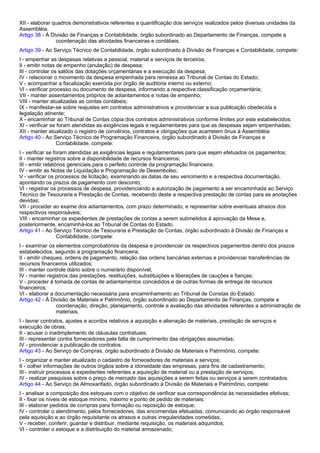 XII - elaborar quadros demonstrativos referentes a quantificação dos serviços realizados pelos diversas unidades da 
Assembléia. 
Artigo 38 - À Divisão de Finanças e Contabilidade, órgão subordinado ao Departamento de Finanças, compete a 
coordenação das atividades financeiras e contábeis. 
Artigo 39 - Ao Serviço Técnico de Contabilidade, órgão subordinado à Divisão de Finanças e Contabilidade, compete: 
I - empenhar as despesas relativas a pessoal, material e serviços de terceiros; 
II - emitir notas de empenho (anulação) de despesa; 
III - controlar os saldos das dotações orçamentárias e a execução da despesa; 
IV - relacionar o movimento da despesa empenhada para remessa ao Tribunal de Contas do Estado; 
V - acompanhar a fiscalização exercida por órgão de auditoria interno ou externo; 
VI - verificar processo ou documento de despesa, informando a respectiva classificação orçamentária; 
VII - manter assentamentos próprios de adiantamentos e notas de empenho; 
VIII - manter atualizadas as contas contábeis; 
IX - manifestar-se sobre reajustes em contratos administrativos e providenciar a sua publicação obedecida a 
legislação atinente; 
X - encaminhar ao Tribunal de Contas cópia dos contratos administrativos conforme limites por este estabelecidos; 
XI - verificar se foram atendidas as exigências legais e regulamentares para que as despesas sejam empenhadas; 
XII - manter atualizado o registro de convênios, contratos e obrigações que acarretem ônus à Assembléia 
Artigo 40 - Ao Serviço Técnico de Programação Financeira, órgão subordinado à Divisão de Finanças e 
Contabilidade, compete: 
I - verificar se foram atendidas as exigências legais e regulamentares para que sejam efetuados os pagamentos; 
II - manter registros sobre a disponibilidade de recursos financeiros; 
III - emitir relatórios gerenciais para o perfeito controle da programação financeira; 
IV - emitir as Notas de Liquidação e Programação de Desembolso; 
V - verificar os processos de licitação, examinando as datas de seu vencimento e a respectiva documentação, 
apontando os prazos de pagamento com desconto; 
VI - registrar os processos de despesa, providenciando a autorização de pagamento a ser encaminhada ao Serviço 
Técnico de Tesouraria e Prestação de Contas, recebendo deste a respectiva prestação de contas para as anotações 
devidas; 
VII - proceder ao exame dos adiantamentos, com prazo determinado, e representar sobre eventuais atrasos dos 
respectivos responsáveis; 
VIII - encaminhar os expedientes de prestações de contas a serem submetidos à aprovação da Mesa e, 
posteriormente, encaminhá-los ao Tribunal de Contas do Estado. 
Artigo 41 - Ao Serviço Técnico de Tesouraria e Prestação de Contas, órgão subordinado à Divisão de Finanças e 
Contabilidade, compete: 
I - examinar os elementos comprobatórios da despesa e providenciar os respectivos pagamentos dentro dos prazos 
estabelecidos, segundo a programação financeira; 
II - emitir cheques, ordens de pagamento, relação das ordens bancárias externas e providenciar transferências de 
recursos financeiros utilizados; 
III - manter controle diário sobre o numerário disponível; 
IV - manter registros das prestações, restituições, substituições e liberações de cauções e fianças; 
V - proceder à tomada de contas de adiantamentos concedidos e de outras formas de entrega de recursos 
financeiros; 
VI - elaborar a documentação necessária para encaminhamento ao Tribunal de Constas do Estado. 
Artigo 42 - À Divisão de Materiais e Patrimônio, órgão subordinado ao Departamento de Finanças, compete a 
coordenação, direção, planejamento, controle e avaliação das atividades referentes a administração de 
materiais. 
I - lavrar contratos, ajustes e acordos relativos a aquisição e alienação de materiais, prestação de serviços e 
execução de obras; 
II - acusar o inadimplemento de cláusulas contratuais; 
III - representar contra fornecedores pela falta de cumprimento das obrigações assumidas; 
IV - providenciar a publicação de contratos. 
Artigo 43 - Ao Serviço de Compras, órgão subordinado à Divisão de Materiais e Patrimônio, compete: 
I - organizar e manter atualizado o cadastro de fornecedores de materiais e serviços; 
II - colher informações de outros órgãos sobre a idoneidade das empresas, para fins de cadastramento; 
III - instruir processos e expedientes referentes a aquisição de material ou a prestação de serviços; 
IV - realizar pesquisas sobre o preço de mercado das aquisições a serem feitas ou serviços a serem contratados. 
Artigo 44 - Ao Serviço de Almoxarifado, órgão subordinado à Divisão de Materiais e Patrimônio, compete: 
I - analisar a composição dos estoques com o objetivo de verificar sua correspondência às necessidades efetivas; 
II - fixar os níveis de estoque mínimo, máximo e ponto de pedido de materiais; 
III - elaborar pedidos de compras para formação ou reposição de estoque; 
IV - controlar o atendimento, pelos fornecedores, das encomendas efetuadas, comunicando ao órgão responsável 
pela aquisição e ao órgão requisitante os atrasos e outras irregularidades cometidas; 
V - receber, conferir, guardar e distribuir, mediante requisição, os materiais adquiridos; 
VI - controlar o estoque e a distribuição do material armazenado; 
 