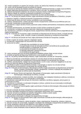 VII - manter atualizados os registros de entrada e saída e de valores dos materiais em estoque; 
VIII - emitir nota de liquidação quando da entrada do material; 
IX - comunicar ao Serviço de Cadastro de Bens a entrada de material permanente e o órgão a que se destina; 
X - realizar balancetes periodicamente e inventários, físicos e de valor, do material estocado; 
XI - elaborar levantamento estatístico de consumo anual para orientar a elaboração do Orçamento-Programa; 
XII - elaborar relação de materiais considerados excedentes ou em desuso; 
XIII - analisar as propostas de aquisição e fornecimento dos itens de almoxarifado. 
Artigo 45 - Ao Serviço de Cadastro de Bens, órgão subordinado à Divisão de Materiais e Patrimônio, compete: 
I - cadastrar e registrar o material permanente e equipamentos recebidos; 
II - manter base de dados dos bens móveis, controlando a sua movimentação; 
III - verificar, periodicamente, o estado dos bens móveis e equipamentos, adotando as providências para sua 
manutenção, substituição ou baixa patrimonial; 
IV - providenciar o seguro de bens móveis e promover outras medidas administrativas necessárias à defesa dos bens 
patrimoniais; 
V - proceder periodicamente, ao inventário de todos os bens móveis constantes do cadastro; 
VI - providenciar o arrolamento de bens inservíveis, observando a legislação específica; 
VII - providenciar e controlar a remoção de móveis, equipamentos e demais utensílios entre as dependências dos 
órgãos da Assembléia. 
Artigo 46 - À Divisão de Transportes, órgão subordinado ao Departamento de Serviços Gerais, compete planejar, 
coordenar, dirigir, controlar e avaliar as atividades referentes ao transporte da Assembléia. 
Artigo 47 - Ao Serviço de Controle de Frota, órgão subordinado à Divisão de Transportes, compete: 
I - manter o registo de veículos, segundo a legislação vigente; 
II - providenciar a regularização dos documentos dos veículos; 
III - pronunciar-se sobre: 
a) alteração das quantidades de veículos fixadas; 
b) programações anuais de renovação da frota e conveniência de aquisições para 
complementação ou substituição de veículos; 
c) conveniência de locação de veículos; 
d) utilização adequada e guarda de veículos; 
e) conveniência de seguro geral; 
IV - instruir processo para que servidores legalmente habilitados possam dirigir veículos oficiais; 
V - controlar os Agentes de Segurança Parlamentar e suas escalas de trabalho. 
Artigo 48 - Ao Serviço de Manutenção e Reparos, órgão subordinado à Divisão de Transportes, compete: 
I - efetuar ou providenciar a manutenção e reparos em veículos oficiais da frota da Assembléia; 
II - zelar pela manutenção dos equipamentos e ferramentas utilizados na manutenção dos veículos; 
III - verificar, periodicamente, o estado dos veículos oficiais e, se for o caso, comunicar negligência no uso dos 
veículos por parte dos Agentes de Segurança Parlamentar; 
IV - manifestar-se sobre a conveniência de contratar a manutenção ou reparos nos veículos da frota; 
V - zelar pelo bom funcionamento e conservação dos veículos oficiais. 
Artigo 49 - À Divisão de Administração e Manutenção do Edifício órgão subordinado ao Departamento de Serviços 
Gerais, compete a coordenação, direção, planejamento, controle e avaliação das atividades de 
manutenção do edifício sede da Assembléia. 
Artigo 50 - Ao Serviço Técnico de Engenharia, Manutenção e Conservação, órgão subordinado à Divisão de 
Administração e Manutenção do Edifício, compete: 
I - verificar, periodicamente, o estado do prédio, das instalações, das instalações hidráulicas e elétricas, tomando as 
providências necessárias para a sua manutenção e conservação; 
II - providenciar a execução dos serviços de marcenaria, carpintaria, serralheria, tapeçaria, pintura geral e ar 
condicionado do prédio; 
III - providenciar a confecção e a colocação de tapetes e cortinas, cuidando de sua conservação e substituição; 
IV - colocar e substituir os vidros. 
Artigo 51 - Ao Serviço de Fotomicrografia, órgão subordinado à Divisão de Administração e Manutenção do Edifício, 
compete: 
I - executar a extração de cópias reprográficas de documentos e papéis em geral; 
II - executar reportagem fotográfica em eventos e solenidades relacionadas com a Assembléia; 
III - executar serviços de revelação dos trabalhos fotográficos, ampliar e extrair cópias; 
IV - manter arquivo atualizado dos trabalhos executados; 
V - zelar pela boa conservação e utilização dos equipamentos do órgão. 
Artigo 52 - Ao Serviço de Administração Geral, órgão subordinado à Divisão de Administração e Manutenção do 
Edifício, compete: 
I - executar serviços de desenho, cópias de plantas, mapas, organogramas, fluxogramas, cartazes e diplomas; 
II - executar serviços de conservação, reparação e ampliação das instalações e equipamentos de telefonia e relógios; 
III - manter atualizada a planta da rede telefônica e dos relógios da Assembléia; 
IV - fiscalizar os serviços descritos no inciso II, se executados por terceiro; 
V - elaborar e manter atualizada a lista de telefones internos da Assembléia; 
 