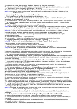 VI - identificar as contas telefônicas dos aparelhos instalados no edifício da Assembléia; 
VII - operar a mesa telefônica de PABX ou outra similar, procedendo às ligações entre a rede interna e a externa; 
VIII - organizar e controlar a escala de revezamento e de plantão; 
IX - manter atualizada a assinatura dos Diários Oficiais, jornais diários, semanários e revistas. 
Artigo 53 - Ao Serviço de Atendimento Geral, órgão subordinado à Divisão de Administração e Manutenção do 
Edifício, compete: 
I - prestar serviço de informação nas portarias da Assembléia; 
II - organizar e fiscalizar os serviços desenvolvidos pelo restaurante e bar; 
III - executar os serviços de copa e fornecimento de café nos recintos próprios e nos locais de trabalho, aos 
Deputados, Servidores e público em geral; 
IV - operar e controlar a utilização dos elevadores do edifício sede e informar quando necessária a sua manutenção; 
V - dar atendimento aos Deputados no que se refere as ligações telefônicas ou comunicações e executar outros 
serviços correlatos; 
VI - receber e distribuir a correspondência encaminhada à Assembléia. 
Artigo 54 - À Divisão de Protocolo Geral e Arquivo, órgão subordinado ao Departamento de Serviços Gerais, compete 
coordenar, dirigir, planejar, controlar e avaliar as atividades de protocolo e arquivo da Assembléia. 
Artigo 55 - Ao Serviço de Protocolo Geral, órgão subordinado à Divisão de Protocolo Geral e Arquivo, compete: 
I - receber, registrar, classificar, autuar e controlar a distribuição de papéis, documentos e processos; 
II - manter atualizadas as anotações necessárias quanto ao recebimento e encaminhamentos dos papéis, 
documentos e processos; 
III - dar recibo dos documentos e papéis recebidos; 
IV - informar sobre o andamento dos papéis, documentos e processos no âmbito da Assembléia; 
V - providenciar a expedição da correspondência da Assembléia Legislativa. 
Artigo 56 - Ao Serviço de Arquivo, órgão subordinado à Divisão de Protocolo Geral, compete: 
I - arquivar papéis, documentos e processos administrativos; 
II - estabelecer tabelas de periodicidade dos documentos arquivados; 
III - zelar pela conservação de todos os papéis, documentos e processos arquivados. 
Artigo 57 - À Divisão de Informática, órgão subordinado ao Departamento de Informática e Desenvolvimento 
Organizacional, compete: 
I - dar suporte e consultoria aos usuários da Assembléia no desenvolvimento de suas aplicações não estruturadas e 
na resolução de problemas emergentes, sugerindo procedimentos e recursos a serem utilizados; 
II - dar suporte e consultoria técnica visando a garantia da operacionalização do painel; 
III - manter sob controle as informações relativas a fornecedores, prestadores de serviços, parque instalado e contrato 
de manutenção, atinentes a função informática, zelando pela qualidade dos serviços, pelo cumprimento dos prazos e 
atingimento dos objetivos; 
IV - controlar as atividades de recepção, armazenamento, distribuição e instalação de hardware e software; 
V - manter sob controle a guarda, distribuição e a atualização de manuais de hardware e software necessários ao 
desempenho das atividades da Assembléia; 
VI - pesquisar, avaliar e selecionar os novos produtos de hardware e software voltados para aplicações não 
estruturadas, visando a sua aplicabilidade na Assembléia; 
VII - oferecer aos usuários, em conjunto com a Divisão de Desenvolvimento Organizacional, a orientação necessária 
para utilização das ferramentas de desenvolvimento de aplicações não estruturadas; 
VIII - elaborar e manter atualizado Plano de Segurança dos Dados Corporativos e Departamentais; 
IX - detectar e solucionar problemas de hardware e software; 
X - acompanhar as manutenções preventiva e corretiva das instalações elétricas e de sinal nos equipamentos de 
processamento de dados e nas linhas da rede de teleprocessamento; 
XI - apoiar a instalação de computadores, terminais e redes de teleprocessamento; 
XII - executar, periodicamente, de acordo com as normas específicas, os procedimentos de cópias dos sistemas, 
visando a manutenção da segurança das informações; 
XIII - executar, de acordo com as normas específicas, os procedimentos de parada dos computadores e periféricos; 
XIV - elaborar em conjunto com a Divisão de Desenvolvimento Organizacional, projetos de sistemas, bem como testá-los 
e corrigi-los, a fim de adequá-los as necessidades dos usuários e as condições técnicas existentes; 
XV - efetuar a implantação, documentação, avaliação e manutenção dos sistemas, bem como elaborar manuais de 
instrução para utilização pelos usuários. 
Artigo 58 - À Divisão de Desenvolvimento Organizacional, órgão subordinado ao Departamento de Informática e 
Desenvolvimento Organizacional, compete: 
I - elaborar estudos visando a atualização da estrutura administrativa e organizacional das Secretarias Gerais da 
Assembléia; 
II - coordenar, orientar as unidades e cuidar da atualização do Programa de Qualidade da Assembléia; 
III - desenvolver estudos a fim de modernizar e agilizar os métodos e processos de trabalho internos; 
IV - propor políticas e diretrizes referentes ao planejamento, implementação e manutenção das atividades relativas a 
informática; 
V - realizar levantamentos das necessidades de informática, no que se refere a desenvolvimento de sistemas e 
recursos de hardware e software; 
VI - manter e atualizar o Plano Diretor de Informática da Assembléia; 
 