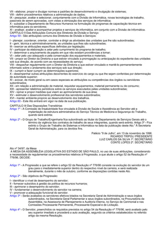 VII - elaborar, propor e divulgar normas e padrões de desenvolvimento e divulgação de sistemas; 
VIII - definir procedimentos relativos a administração de dados; 
IX - pesquisar, avaliar e selecionar, conjuntamente com a Divisão de Informática, novas tecnologias de trabalho, 
passíveis de serem aprovadas, com vistas a otimização dos serviços de informática; 
X - subsidiar o Departamento de Recursos Humanos na formulação de programas de capacitação técnica em 
informática para os servidores; 
XI - analisar, avaliar e acompanhar projetos e serviços de informática, em conjunto com a Divisão de Informática. 
CAPÍTULO II Das Atribuições Comuns dos Diretores de Divisão e Serviço 
Artigo 59 - São atribuições comuns dos Diretores de Divisão e Serviços: 
I - planejar, coordenar, orientar, controlar e dirigir as atividades das unidades que lhe são subordinadas; 
II - gerir, técnica e administrativamente, as unidades que lhes são subordinadas; 
III - exercer as atribuições específicas definidas por legislação; 
IV - participar da elaboração e zelar pelo cumprimento do programa de trabalho; 
V - determinar o arquivamento de papéis em que não existam providências a tomar; 
VI - zelar pelo uso adequado e pela conservação dos equipamentos e materiais; 
VII - propor ao Diretor da Diretoria a que estiver vinculado a prorrogação ou antecipação do expediente das unidades 
sob sua direção, de acordo com as necessidades do serviço; 
VIII - despachar regularmente com o Diretor da Diretoria a que estiver vinculado e mantê-lo permanentemente 
informado sobre o andamento dos serviços sob sua direção; 
IX - cumprir e fazer cumprir as determinações superiores; 
X - desempenhar outras atribuições decorrentes do exercício do cargo ou que lhe sejam conferidas por determinação 
de autoridade superior; 
XI - avocar, de modo geral ou em casos especiais as atribuições ou competências dos órgãos ou servidores 
subordinados; 
XII - em relação a administração de material, requisitar equipamentos, material permanente ou de consumo; 
XIII - apresentar relatórios periódicos sobre os serviços executados pelas unidades subordinadas; 
XIV - opinar e propor medidas que visem ao aprimoramento de sua área; 
XV - estimular o desenvolvimento profissional dos servidores subordinados; 
XVI - manter ambiente propício ao desenvolvimento dos trabalhos. 
Artigo 60 - Este Ato entrará em vigor na data de sua publicação. 
CAPÍTULO III Das Disposições Transitórias 
Artigo 1º - A Comissão de Insalubridade fica vinculada à Divisão de Saúde e Assistência ao Servidor até a 
implantação da estrutura administrativa do Serviço Técnico de Medicina e Segurança do Trabalho, 
quando será extinta; 
Artigo 2º - O Grupo de Trabalho/Engenharia fica subordinado ao titular do Departamento de Serviços Gerais até o 
término da vigência dos contratos de trabalho de seus integrantes, quando será extinto; Artigo 3º - Fica 
extinto o Grupo de Trabalho de Sistemas e Informática na data da publicação deste Ato.” À Secretaria 
Geral de Administração, para os devidos fins. 
Palácio “9 de Julho”, em 13 de novembro de 1996. 
RICARDO TRÍPOLI PRESIDENTE 
LUíZ CARLOS DA SILVA 1º. SECRETÁRIO 
CONTE LOPES 2º. SECRETÁRIO 
Ato nº 34/97, da Mesa 
A MESA DA ASSEMBLÉIA LEGISLATIVA DO ESTADO DE SÃO PAULO, no uso de suas atribuições, considerando 
a necessidade de regulamentar os procedimentos relativos à Progressão, a que alude o artigo 52 da Resolução nº 
776/96, DECIDE: 
Artigo 1º - A Progressão a que se refere o artigo 52 da Resolução nº 776/96 consiste na evolução do servidor de um 
grau para o imediatamente superior dentro do respectivo nível da carreira, e será realizada 
bienalmente, durante o mês de outubro, conforme as disposições contidas neste Ato. 
Artigo 2º - São objetivos da Progressão: 
I - identificar o nível de desempenho do servidor; 
II - fornecer subsídios à gestão da política de recursos humanos; 
III - aprimorar o desempenho do servidor; 
IV - fundamentar o desenvolvimento do servidor na carreira; 
V - promover a adequação funcional do servidor. 
Artigo 3º - Serão avaliados os servidores efetivos lotados na Secretaria Geral de Administração e seus órgãos 
subordinados, na Secretaria Geral Parlamentar e seus órgãos subordinados, na Procuradoria da 
Assembléia, na Assessoria de Planejamento e Auditoria Interna, no Serviço de Cerimonial e nas 
Comissões Processante Permanente, Processante Especial e de Licitação. 
Artigo 4º - O Servidor, preenchidos os requisitos previstos no artigo 54 da Resolução nº 776/96, será avaliado pelo 
seu superior imediato e procederá a auto avaliação, segundo os critérios estabelecidos no referido 
artigo da mesma Resolução. 
 