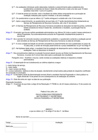 § 1º - As avaliações individuais serão elaboradas mediante o preenchimento pelos avaliadores,dos 
questionários constantes do Anexo I deste Ato,atribuindo a cada uma das suas 10 (dez) 
questões nota entre 1 (um) e 4( quatro). 
§ 2º - O total de pontos do servidor, será o resultado da média obtida computando-se a pontuação da 
avaliação realizada pelo superior imediato, e da auto avaliação. 
§ 3º - Os questionários a que se refere o § 1º serão entregues à unidade até o dia 10 de outubro. 
§ 4º - Após o preenchimento, os questionários de que trata o § 1º serão devolvidos(juntos) diretamente ao 
Serviço de Planejamento de Recursos Humanos, até o dia 31 de outubro. 
§ 5º - O Serviço de Planejamento de Recursos Humanos procederá às deduções do total de pontos, conforme 
tabela constante do Anexo II deste Ato, constituindo o resultado, a pontuação final do 
avaliado. 
Artigo 5º - O servidor que houver sofrido penalidade administrativa nos últimos 24 (vinte e quatro) meses anteriores à 
última Progressão, fica automaticamente excluído da Progressão imediatamente posterior à 
ocorrência. 
Artigo 6º - Se o servidor for removido durante o procedimento avaliatório, o questionário contendo a avaliação parcial 
será remetido ao Serviço de Planejamento de Recursos Humanos na data da remoção. 
§ 1º - A nova unidade de lotação do servidor procederá ao preenchimento de novo questionário no prazo de 
10 (dez) dias, a contar da remoção,observando-se o prazo estabelecido no § 4º do Artigo 4º. 
§ 2º - Na hipótese deste artigo, o resultado final da avaliação de desempenho será a média ponderada das 
avaliações, mais os descontos no Anexo II. 
Artigo 7º - Dos procedimentos relativos à evolução funcional caberá recurso ao Diretor do Departamento de Recursos 
Humanos, no prazo de 5 (cinco) dias úteis após a publicação dos resultados. 
Parágrafo único - Acolhido o recurso, serão revistas as avaliações relativas à respectiva unidade 
administrativa. 
Artigo 8º - O desempate far-se-á obedecendo os critérios objetivos a seguir: 
I - maior tempo de serviço; 
II - maior idade; 
III - maior número de filhos; 
IV - cursos realizados, relativos à área de atuação, devidamente comprovados pela juntada do respectivo certificado 
de conclusão no prontuário. 
Artigo 9º - O Secretário Geral de Administração tornará oficial o resultado final da Progressão e o fará publicar no 
órgão oficial até 15 de janeiro do ano subsequente ao da realização do certame. 
Artigo 10 - Este Ato entra em vigor na data de sua publicação. 
Disposição transitória 
Artigo 11 - O período de que trata o artigo 54 da Resolução nº 776/96 é o de 24 meses anteriores a 15 de outubro de 
1996. 
Palácio 9 de Julho, em 
PAULO KOBAYASHI PRESIDENTE 
MILTON MONTI 1º SECRETÁRIO 
CECÍLIA PASSARELLI 2ª SECRETÁRIA 
ANEXO I 
a que se refere o § 1º do artigo 4º do Ato nº , da Mesa 
Nome do servidor:__________________________________________________________ 
Cargo:__________________ 
Matrícula:_______________ 
Avaliação Pontos 
 