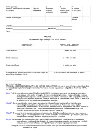 10. Cooperação: 
Interesse em colaborar nas tarefas 
da unidade 
1 
É pouco 
colaborador 
2 
Colabora 
quando 
solicitado 
3 
Colabora 
quando sente 
necessário 
4 
É sempre 
colaborador 
Período de avaliação Total de 
Pontos: 
Unidade:______________________________________________________Data:__________ 
Avaliador:________________________________________Assinatura:__________________ 
Cargo:______________________________________________________________________ 
ANEXO II 
a que se refere o §5º do artigo 4º do Ato nº , da Mesa 
OCORRÊNCIA PONTUAÇÃO A DEDUZIR 
1. falta abonada 2 pontos por falta 
2. falta justificada 3 pontos por falta 
3. falta injustificada 4 pontos por falta 
4. afastamentos, exceto os previstos no parágrafo único do 
artigo 54 da Resolução 776/96 
0,5 ponto por dia, até o limite de 20 pontos 
Ato nº 35/97, da Mesa 
A MESA DA ASSEMBLÉIA LEGISLATIVA DO ESTADO DE SÃO PAULO, no uso de suas atribuições, considerando a 
necessidade de regulamentar os procedimentos relativos ao Acesso, a que alude o artigo 62 da Resolução 776/96, 
DECIDE: 
Artigo 1º - O Acesso referido no artigo 62 da Resolução 776/96, consiste no provimento por derivação vertical,em 
cargo ao qual estão afetas atribuições de maior grau de complexidade e responsabilidade, para cujo 
desempenho seja requerida previa experiência ,adquirida no exercício de outro cargo pertencente ao 
serviço público legislativo estadual e formação adequada, de conformidade com o Anexo VI, e far-se-á 
de acordo com os procedimentos estabelecidos neste Ato. 
Artigo 2º - Serão considerados hábeis para o acesso os servidores efetivos, lotados na Secretaria Geral da 
Administração e seus órgãos subordinados,na Secretaria Geral Parlamentar e seus órgãos 
subordinados, na Procuradoria da Assembléia, na Assessoria de Planejamento e Auditoria Interna, no 
Serviço de Cerimonial e nas Comissões Processante Permanente, Processante Especial e de 
Licitação, ocupantes dos cargos de que trata o artigo 5º deste Ato. 
Artigo 3º - O servidor,preenchidos os requisitos previstos no artigo 64 da Resolução,submeter-se-á a um concurso 
interno,regido por instruções especiais, a serem publicadas oportunamente , que indicarão, de acordo 
com a natureza do cargo, as várias etapas que comporão o certame. 
Artigo 4º - O resultado do concurso interno será homologado pela Egrégia Mesa e o certame será considerado 
encerrado com a publicação das decisões de provimento dos cargos pelos servidores que, no citado 
concurso, obtiverem classificação correspondente ao número de vagas apresentadas. 
Parágrafo único - O encerramento do concurso ocorrerá ainda que o número de candidatos aprovados seja 
inferior ao de vagas. 
 