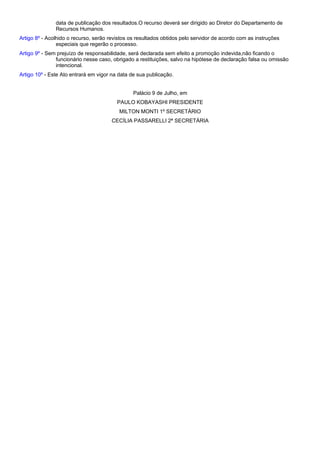 data de publicação dos resultados.O recurso deverá ser dirigido ao Diretor do Departamento de 
Recursos Humanos. 
Artigo 8º - Acolhido o recurso, serão revistos os resultados obtidos pelo servidor de acordo com as instruções 
especiais que regerão o processo. 
Artigo 9º - Sem prejuízo de responsabilidade, será declarada sem efeito a promoção indevida,não ficando o 
funcionário nesse caso, obrigado a restituições, salvo na hipótese de declaração falsa ou omissão 
intencional. 
Artigo 10º - Este Ato entrará em vigor na data de sua publicação. 
Palácio 9 de Julho, em 
PAULO KOBAYASHI PRESIDENTE 
MILTON MONTI 1º SECRETÁRIO 
CECÍLIA PASSARELLI 2ª SECRETÁRIA 
