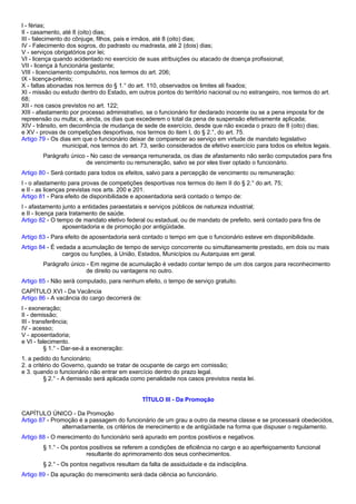 I - férias; 
II - casamento, até 8 (oito) dias; 
III - falecimento do cônjuge, filhos, pais e irmãos, até 8 (oito) dias; 
IV - Falecimento dos sogros, do padrasto ou madrasta, até 2 (dois) dias; 
V - serviços obrigatórios por lei; 
VI - licença quando acidentado no exercício de suas atribuições ou atacado de doença profissional; 
VII - licença à funcionária gestante; 
VIII - licenciamento compulsório, nos termos do art. 206; 
IX - licença-prêmio; 
X - faltas abonadas nos termos do § 1.° do art. 110, observados os limites ali fixados; 
XI - missão ou estudo dentro do Estado, em outros pontos do território nacional ou no estrangeiro, nos termos do art. 
68; 
XII - nos casos previstos no art. 122; 
XIII - afastamento por processo administrativo, se o funcionário for declarado inocente ou se a pena imposta for de 
repreensão ou multa; e, ainda, os dias que excederem o total da pena de suspensão efetivamente aplicada; 
XIV - trânsito, em decorrência de mudança de sede de exercício, desde que não exceda o prazo de 8 (oito) dias; 
e XV - provas de competições desportivas, nos termos do item I, do § 2.°, do art. 75. 
Artigo 79 - Os dias em que o funcionário deixar de comparecer ao serviço em virtude de mandato legislativo 
municipal, nos termos do art. 73, serão considerados de efetivo exercício para todos os efeitos legais. 
Parágrafo único - No caso de vereança remunerada, os dias de afastamento não serão computados para fins 
de vencimento ou remuneração, salvo se por eles tiver optado o funcionário. 
Artigo 80 - Será contado para todos os efeitos, salvo para a percepção de vencimento ou remuneração: 
I - o afastamento para provas de competições desportivas nos termos do item II do § 2.° do art. 75; 
e II - as licenças previstas nos arts. 200 e 201. 
Artigo 81 - Para efeito de disponibilidade e aposentadoria será contado o tempo de: 
I - afastamento junto a entidades paraestatais e serviços públicos de natureza industrial; 
e II - licença para tratamento de saúde. 
Artigo 82 - O tempo de mandato eletivo federal ou estadual, ou de mandato de prefeito, será contado para fins de 
aposentadoria e de promoção por antigüidade. 
Artigo 83 - Para efeito de aposentadoria será contado o tempo em que o funcionário esteve em disponibilidade. 
Artigo 84 - É vedada a acumulação de tempo de serviço concorrente ou simultaneamente prestado, em dois ou mais 
cargos ou funções, à União, Estados, Municípios ou Autarquias em geral. 
Parágrafo único - Em regime de acumulação é vedado contar tempo de um dos cargos para reconhecimento 
de direito ou vantagens no outro. 
Artigo 85 - Não será computado, para nenhum efeito, o tempo de serviço gratuito. 
CAPÍTULO XVI - Da Vacância 
Artigo 86 - A vacância do cargo decorrerá de: 
I - exoneração; 
II - demissão; 
III - transferência; 
IV - acesso; 
V - aposentadoria; 
e VI - falecimento. 
§ 1.° - Dar-se-á a exoneração: 
1. a pedido do funcionário; 
2. a critério do Governo, quando se tratar de ocupante de cargo em comissão; 
e 3. quando o funcionário não entrar em exercício dentro do prazo legal. 
§ 2.° - A demissão será aplicada como penalidade nos casos previstos nesta lei. 
TÍTULO III - Da Promoção 
CAPÍTULO ÚNICO - Da Promoção 
Artigo 87 - Promoção é a passagem do funcionário de um grau a outro da mesma classe e se processará obedecidos, 
alternadamente, os critérios de merecimento e de antigüidade na forma que dispuser o regulamento. 
Artigo 88 - O merecimento do funcionário será apurado em pontos positivos e negativos. 
§ 1.° - Os pontos positivos se referem a condições de eficiência no cargo e ao aperfeiçoamento funcional 
resultante do aprimoramento dos seus conhecimentos. 
§ 2.° - Os pontos negativos resultam da falta de assiduidade e da indisciplina. 
Artigo 89 - Da apuração do merecimento será dada ciência ao funcionário. 
 