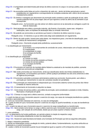 Artigo 90 - A antigüidade será determinada pelo tempo de efetivo exercício no cargo e no serviço público, apurado em 
dias. 
Artigo 91 - As promoções serão feitas em junho e dezembro de cada ano , dentro de limites percentuais a serem 
estabelecidos em regulamento e corresponderão às condições existentes até o último dia do semestre 
imediatamente anterior. 
Artigo 92 - Os direitos e vantagens que decorrerem da promoção serão contados a partir da publicação do ato, salvo 
quando publicado fora do prazo legal, caso em que vigorará a contar do último dia do semestre a que 
corresponder. 
Parágrafo único - Ao funcionário que não estiver em efetivo exercício só se abonarão as vantagens a partir da 
data da reassunção. 
Artigo 93 - Será declarada sem efeito a promoção indevida, não ficando o funcionário, nesse caso, obrigado a 
restituições, salvo na hipótese de declaração falsa ou omissão intencional. 
Artigo 94 - Só poderão ser promovidos os servidores que tiverem o interstício de efetivo exercício no grau. 
Parágrafo único - O interstício a que se refere este artigo será estabelecido em regulamento. 
Artigo 95 - Dentro de cada quadro, haverá para cada classe, nos respectivos graus, uma lista de classificação, para 
os critérios de merecimento e antigüidade. 
Parágrafo único - Ocorrendo empate terão preferência, sucessivamente: 
1. na classificação por merecimento: 
a) os títulos e os comprovantes de conclusão de cursos, relacionados com a função exercida; 
b) a assiduidade; 
c) a antigüidade no cargo; 
d) os encargos de família; 
e e) a idade; 
2. na classificação por antigüidade: 
a) o tempo no cargo; 
b) o tempo de serviço prestado ao Estado; 
c) o tempo de serviço público; 
d) os encargos de família; 
e e) a idade. 
Artigo 96 - O funcionário em exercício de mandato eletivo federal ou estadual ou de mandato de prefeito, somente 
poderá ser promovido por antigüidade. 
Artigo 97 - Não serão promovidos por merecimento, ainda que classificados dentro dos limites estabelecidos no 
regulamento, os funcionários que tiverem, sofrido qualquer penalidade nos dois anos anteriores à data 
de vigência da promoção. 
Artigo 98 - O funcionário submetido a processo administrativo poderá ser promovido, ficando,porém, sem efeito a 
promoção por merecimento no caso de o processo resultar em penalidade. 
Artigo 99 - Para promoção por merecimento é indispensável que o funcionário obtenha número de pontos não inferior 
à metade do máximo atribuível. 
Artigo 100 - O merecimento do funcionário é adquirido na classe. 
Artigo 101 - Como tempo de serviço público, para efeito de promoção, será considerado o prestado à União, Estados, 
Municípios e Autarquias em geral. 
Artigo 102 - O tempo no cargo será o efetivo exercício, contado na seguinte conformidade: 
I - a partir da data em que o funcionário assumir o exercício do cargo, nos casos de nomeação,transferência a pedido, 
reversão e aproveitamento; 
II - como se o funcionário estivesse em exercício, no caso de reintegração; 
III - a partir da data em que o funcionário assumir o exercício do cargo do qual foi transferido, no caso de transferência 
"ex-officio"; 
e IV - a partir da data em que o funcionário assumir o exercício do cargo reclassificado ou transformado. 
Artigo 103 - Será contado como tempo no cargo o efetivo exercício que o funcionário houver prestado no mesmo 
cargo, sem solução de continuidade, desde que por prazo superior a 6(seis) meses: 
I - como substituto; 
e II - no desempenho de função gratificada, em período anterior à criação do respectivo cargo. 
Artigo 104 - As promoções obedecerão à ordem de classificação. 
Artigo 105 - Haverá em cada Secretaria de Estado uma Comissão de Promoção que terá as seguintes atribuições: 
I - eleger o respectivo presidente; 
II - decidir as reclamações contra a avaliação do mérito, podendo alterar, fundamentalmente, os pontos atribuídos ao 
reclamante ou a outros funcionários; 
III - avaliar o mérito do funcionário quando houver divergência igual ou superior a 20 (vinte)pontos entre os totais 
 