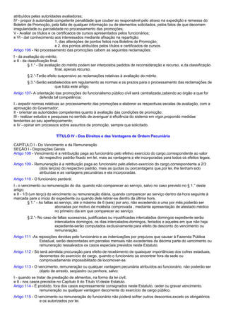atribuídos pelas autoridades avaliadoras; 
IV - propor à autoridade competente penalidade que couber ao responsável pelo atraso na expedição e remessa do 
Boletim de Promoção, pela falta de qualquer informação ou de elementos solicitados, pelos fatos de que decorram 
irregularidade ou parcialidade no processamento das promoções; 
V - Avaliar os títulos e os certificados de cursos apresentados pelos funcionários; 
e VI - dar conhecimento aos interessados mediante afixação na repartição: 
1. das alterações de pontos feitos nos Boletins de Promoção; 
e 2. dos pontos atribuídos pelos títulos e certificados de cursos. 
Artigo 106 - No processamento das promoções cabem as seguintes reclamações: 
I - da avaliação do mérito; 
e II - da classificação final. 
§ 1.° - Da avaliação do mérito podem ser interpostos pedidos de reconsideração e recurso, e,da classificação 
final, apenas recurso. 
§ 2.°-Terão efeito suspensivo as reclamações relativas à avaliação do mérito. 
§ 3.°-Serão estabelecidos em regulamento as normas e os prazos para o processamento das reclamações de 
que trata este artigo. 
Artigo 107- A orientação das promoções do funcionalismo público civil será centralizada,cabendo ao órgão a que for 
deferida tal competência: 
I - expedir normas relativas ao processamento das promoções e elaborar as respectivas escalas de avaliação, com a 
aprovação do Governador; 
II - orientar as autoridades competentes quanto à avaliação das condições de promoção; 
III - realizar estudos e pesquisas no sentido de averiguar a eficiência do sistema em vigor,propondo medidas 
tendentes ao seu aperfeiçoamento; 
e IV - opinar em processos sobre assuntos de promoção, sempre que solicitado. 
TÍTULO IV - Dos Direitos e das Vantagens de Ordem Pecuniária 
CAPÍTULO I - Do Vencimento e da Remuneração 
SEÇÃO I - Disposições Gerais 
Artigo 108 - Vencimento é a retribuição paga ao funcionário pelo efetivo exercício do cargo,correspondente ao valor 
do respectivo padrão fixado em lei, mais as vantagens a ele incorporadas para todos os efeitos legais. 
Artigo 109 - Remuneração é a retribuição paga ao funcionário pelo efetivo exercício do cargo,correspondente a 2/3 
(dois terços) do respectivo padrão, mais as quotas ou porcentagens que,por lei, lhe tenham sido 
atribuídas e as vantagens pecuniárias e ela incorporadas. 
Artigo 110 - O funcionário perderá: 
I - o vencimento ou remuneração do dia. quando não comparecer ao serviço, salvo no caso previsto no § 1.° deste 
artigo; 
e II - 1/3 (um terço) do vencimento ou remuneração diária, quando comparecer ao serviço dentro da hora seguinte à 
marcada para o início do expediente ou quando dele retirar-se dentro da última hora. 
§ 1.° - As faltas ao serviço, até o máximo de 6 (seis) por ano, não excedendo a uma por mês,poderão ser 
abonadas por motivo de moléstia comprovada , mediante apresentação de atestado médico 
no primeiro dia em que comparecer ao serviço. 
§ 2.°- No caso de faltas sucessivas, justificadas ou injustificadas intercalados domingos expediente serão 
intercalados domingos, os dias intercalados-domingos, feriados e aqueles em que não haja 
expediente-serão computados exclusivamente para efeito de desconto do vencimento ou 
remuneração. 
Artigo 111 -As reposições devidas pelo funcionário e as indenizações por prejuízos que causar à Fazenda Pública 
Estadual, serão descontadas em parcelas mensais não excedentes da décima parte do vencimento ou 
remuneração ressalvados os casos especiais previstos neste Estatuto. 
Artigo 112 - Só será admitida procuração para efeito de recebimento de quaisquer importâncias dos cofres estaduais, 
decorrentes do exercício do cargo, quando o funcionário se encontrar fora da sede ou 
comprovadamente impossibilitado de locomover-se. 
Artigo 113 - O vencimento, remuneração ou qualquer vantagem pecuniária atribuídos ao funcionário, não poderão ser 
objeto de arresto, seqüestro ou penhora, salvo: 
I - quando se tratar de prestação de alimentos, na forma da lei civil; 
e II - nos casos previstos no Capítulo II do Título VI deste Estatuto. 
Artigo 114 - É proibido, fora dos casos expressamente consignados neste Estatuto, ceder ou gravar vencimento. 
remuneração ou qualquer vantagem decorrente do exercício de cargo público. 
Artigo 115 - O vencimento ou remuneração do funcionário não poderá sofrer outros descontos,exceto os obrigatórios 
e os autorizados por lei. 
 