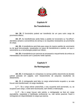 Capítulo IV 
Da Transferência 
Art. 26. O funcionário poderá ser transferido de um para outro cargo de provimento efetivo. 
Art. 27. As transferências serão feitas a pedido do funcionário ou "ex-offício", atendidos sempre a conveniência do serviço e os requisitos necessários ao provimento do cargo. 
Art. 28. A transferência será feita para cargo do mesmo padrão de vencimento ou de igual remuneração, ressalvados os casos de transferência a pedido, em que o vencimento ou a remuneração poderá ser inferior . 
Art. 29. A transferência por permuta se processará a requerimento de ambos os interessados e de acordo com o prescrito neste capítulo. 
Capítulo V 
Da Reintegração 
Art. 30. A reintegração é o reingresso no serviço público decorrente da decisão judicial passada em julgado, com ressarcimento de prejuízos resultantes do afastamento. 
Art. 31. A reintegração será feita no cargo anteriormente ocupado e, se este houver sido transformado, no cargo resultante. 
§ 1º - Se o cargo estiver preenchido, o seu ocupante será exonerado, ou, se ocupava outro cargo, a este será reconduzido, sem direito a indenização. 
§ 2º - Se o cargo houver sido extinto, a reintegração se fará em cargo equivalente, respeitada a habilitação profissional, ou, não sendo possível, ficará o reintegrado em disponibilidade no cargo que exercia. 
11 
 