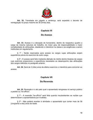 Art. 32. Transitada em julgado a sentença, será expedido o decreto de reintegração no prazo máximo de 30 (trinta) dias. 
Capítulo VI 
Do Acesso 
Art. 33. Acesso é a elevação do funcionário, dentro do respectivo quadro a cargo da mesma natureza de trabalho, do maior grau de responsabilidade e maior complexidade de atribuições, obedecido o interstício na classe e as exigências a serem instituídas em regulamento. 
§ 1º - Serão reservados para acesso os cargos cujas atribuições exijam experiência prévia do exercício de outro cargo. 
§ 2º - O acesso será feito mediante aferição do mérito dentre titulares de cargos cujo exercício proporcione a experiência necessária ao desempenho das atribuições dos cargos referidos no parágrafo anterior. 
Art. 34. Será de 3 (três) anos de efetivo exercício o interstício para concorrer ao acesso. 
Capítulo VII 
Da Reversão 
Art. 35. Reversão é o ato pelo qual o aposentado reingressa no serviço público a pedido ou "ex-offício". 
§ 1º - A reversão "ex-offício" será feita quando insubsistentes as razões que determinaram a aposentadoria por invalidez. 
§ 2º - Não poderá reverter à atividade o aposentado que contar mais de 58 (cinqüenta e oito) anos de idade. 
12 
 