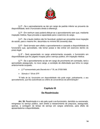 § 2º - Se o aproveitamento se der em cargo de padrão inferior ao provento da disponibilidade, terá o funcionário direito à diferença. 
§ 3º - Em nenhum caso poderá efetuar-se o aproveitamento sem que, mediante inspeção médica, fique provada a capacidade para o exercício do cargo. 
§ 4º - Se o laudo médico não for favorável, poderá ser procedida nova inspeção de saúde, para o mesmo fim, decorridos no mínimo 90 (noventa) dias. 
§ 5º - Será tornado sem efeito o aproveitamento e cassada a disponibilidade do funcionário que, aproveitado, não tomar posse e não entrar em exercício dentro do prazo legal. 
§ 6º - Será aposentado no cargo anteriormente ocupado, o funcionário em disponibilidade que for julgado incapaz para o serviço público, em inspeção médica. 
§ 7º - Se o aproveitamento se der em cargo de provimento em comissão, terá o aproveitado assegurado, no novo cargo, a condição de efetividade que tinha no cargo anteriormente ocupado. 
• § 7º acrescentado pelo Decreto-lei n.º 76, de 27/05/1969. 
• Súmula n.º 39 do STF: 
"À falta de lei, funcionário em disponibilidade não pode exigir, judicialmente, o seu aproveitamento, que fica subordinado ao critério de conveniência da administração". 
Capítulo IX 
Da Readmissão 
Art. 39. Readmissão é o ato pelo qual o ex-funcionário, demitido ou exonerado, reingressa no serviço público, sem direito a ressarcimento de prejuízos, assegurada, apenas, a contagem de tempo de serviço em cargos anteriores, para efeito de aposentadoria e disponibilidade. 
14 
 