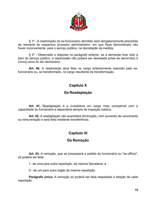 § 1º - A readmissão do ex-funcionário demitido será obrigatoriamente precedida de reexame do respectivo processo administrativo, em que fique demonstrado não haver inconveniente, para o serviço público, na decretação da medida. 
§ 2º - Observado o disposto no parágrafo anterior, se a demissão tiver sido a bem do serviço público, a readmissão não poderá ser decretada antes de decorridos 5 (cinco) anos do ato demissório. 
Art. 40. A readmissão será feita no cargo anteriormente exercido pelo ex- funcionário ou, se transformado, no cargo resultante da transformação. 
Capítulo X 
Da Readaptação 
Art. 41. Readaptação é a investidura em cargo mais compatível com a capacidade do funcionário e dependerá sempre de inspeção médica. 
Art. 42. A readaptação não acarretará diminuição, nem aumento de vencimento ou remuneração e será feita mediante transferência. 
Capítulo XI 
Da Remoção 
Art. 43. A remoção, que se processará a pedido do funcionário ou "ex-offício", só poderá ser feita: 
I - de uma para outra repartição, da mesma Secretaria; e 
II - de um para outro órgão da mesma repartição. 
Parágrafo único. A remoção só poderá ser feita respeitada a lotação de cada repartição. 
15 
 