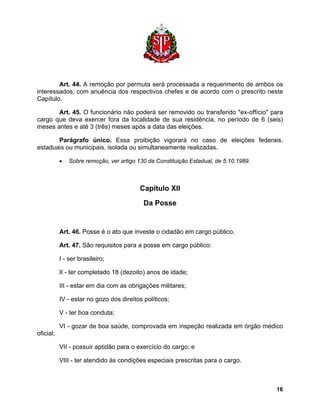 Art. 44. A remoção por permuta será processada a requerimento de ambos os interessados, com anuência dos respectivos chefes e de acordo com o prescrito neste Capítulo. 
Art. 45. O funcionário não poderá ser removido ou transferido "ex-offício" para cargo que deva exercer fora da localidade de sua residência, no período de 6 (seis) meses antes e até 3 (três) meses após a data das eleições. 
Parágrafo único. Essa proibição vigorará no caso de eleições federais, estaduais ou municipais, isolada ou simultaneamente realizadas. 
• Sobre remoção, ver artigo 130 da Constituição Estadual, de 5.10.1989. 
Capítulo XII 
Da Posse 
Art. 46. Posse é o ato que investe o cidadão em cargo público. 
Art. 47. São requisitos para a posse em cargo público: 
I - ser brasileiro; 
II - ter completado 18 (dezoito) anos de idade; 
III - estar em dia com as obrigações militares; 
IV - estar no gozo dos direitos políticos; 
V - ter boa conduta; 
VI - gozar de boa saúde, comprovada em inspeção realizada em órgão médico oficial; 
VII - possuir aptidão para o exercício do cargo; e 
VIII - ter atendido às condições especiais prescritas para o cargo. 
16 
 