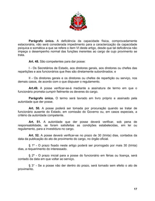 Parágrafo único. A deficiência da capacidade física, comprovadamente estacionária, não será considerada impedimento para a caracterização da capacidade psíquica e somática a que se refere o item VI deste artigo, desde que tal deficiência não impeça o desempenho normal das funções inerentes ao cargo de cujo provimento se trata. 
Art. 48. São competentes para dar posse: 
I - Os Secretários de Estado, aos diretores gerais, aos diretores ou chefes das repartições e aos funcionários que lhes são diretamente subordinados; e 
II - Os diretores gerais e os diretores ou chefes de repartição ou serviço, nos demais casos, de acordo com o que dispuser o regulamento. 
Art.49. A posse verificar-se-á mediante a assinatura de termo em que o funcionário prometa cumprir fielmente os deveres do cargo. 
Parágrafo único. O termo será lavrado em livro próprio e assinado pela autoridade que der posse. 
Art. 50. A posse poderá ser tomada por procuração quando se tratar de funcionário ausente do Estado, em comissão do Governo ou, em casos especiais, a critério da autoridade competente. 
Art. 51. A autoridade que der posse deverá verificar, sob pena de responsabilidade, se foram satisfeitas as condições estabelecidas, em lei ou regulamento, para a investidura no cargo. 
Art. 52. A posse deverá verificar-se no prazo de 30 (trinta) dias, contados da data da publicação do ato de provimento do cargo, no órgão oficial. 
§ 1º - O prazo fixado neste artigo poderá ser prorrogado por mais 30 (trinta) dias, a requerimento do interessado. 
§ 2º - O prazo inicial para a posse do funcionário em férias ou licença, será contado da data em que voltar ao serviço. 
§ 3° - Se a posse não der dentro do prazo, será tornado sem efeito o ato de provimento. 
17 
 