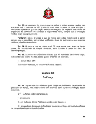 Art. 53. A contagem do prazo a que se refere o artigo anterior, poderá ser suspensa até o máximo de 120 (cento e vinte) dias, a partir da data em que o funcionário apresentar guia ao órgão médico encarregado da inspeção até a data da expedição do certificado de sanidade e capacidade física, sempre que a inspeção médica exigir essa providência. 
Parágrafo único. O prazo a que se refere este artigo recomeçará a correr sempre que o candidato, sem motivo justificado, deixe de submeter-se aos exames médicos julgados necessários. 
Art. 54. O prazo a que se refere o art. 52 para aquele que, antes de tomar posse, for incorporado às Forças Armadas, será contado a partir da data da desincorporação. 
Art. 55. A posse do funcionário estável, que for nomeado para outro cargo, independerá de exame médico, desde que se encontre em exercício. 
• Súmula 16 do STF: 
"Funcionário nomeado por concurso tem direito à posse". 
Capítulo XIII 
Da Fiança 
Art. 56. Aquele que for nomeado para cargo de provimento dependente de prestação de fiança, não poderá entrar em exercício sem a prévia satisfação dessa exigência. 
§ 1° - A fiança poderá ser prestada: 
I - em dinheiro; 
II - em títulos da Dívida Pública da União ou do Estado; e 
III - em apólices de seguro de fidelidade funcional, emitidas por institutos oficiais ou companhias legalmente autorizadas. 
18 
 