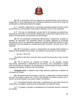 Art. 70. O funcionário preso em flagrante ou preventivamente, pronunciado ou condenado por crime inafiançável, será considerado afastado do exercício do cargo até condenação ou absolvição passada em julgado. 
§ 1º - Durante o afastamento, o funcionário perceberá apenas 2/3 (dois terços) do vencimento ou remuneração, tendo direito à diferença, se for, a final, absolvido. 
§ 2º - No caso de condenação, se esta não for de natureza que determine a demissão do funcionário, continuará ele afastado até o cumprimento total da pena, com direito a 2/3 (dois terços) do vencimento ou remuneração. 
Art. 71. As autoridades competentes determinarão o afastamento imediato do trabalho, do funcionário que apresente indícios de lesões orgânicas ou funcionais causadas por raios X ou substâncias radioativas, podendo atribuir-lhe conforme o caso, tarefas sem risco de radiação ou conceder-lhe licença "ex-offício" na forma do art. 194 e seguintes. 
Art. 72. O funcionário, quando no desempenho do mandato eletivo federal ou estadual, ficará afastado de seu cargo, com prejuízo do vencimento ou remuneração. 
• Súmula n.º 34 do STF: 
"No Estado de São Paulo, funcionário eleito vereador fica licenciado por toda a duração do mandato". 
Art. 73. O exercício do mandato de Prefeito, ou de Vereador, quando remunerado, determinará o afastamento do funcionário, com a faculdade de opção entre os subsídios do mandato e os vencimentos ou a remuneração do cargo, inclusive vantagens pecuniárias, ainda que não incorporadas. 
Parágrafo único. O disposto neste artigo aplica-se igualmente à hipótese de nomeação de Prefeito. 
Art. 74. Quando não remunerada a vereança, o afastamento somente ocorrerá nos dias de sessão e desde que o horário das sessões da Câmara coincida com o horário normal de trabalho a que estiver sujeito o funcionário. 
§ 1º - Na hipótese prevista neste artigo, o afastamento se dará sem prejuízo de vencimentos e vantagens, ainda que não incorporadas, do respectivo cargo. 
§ 2º - É vedada a remoção ou transferência do funcionário durante o exercício do mandato. 
21 
 