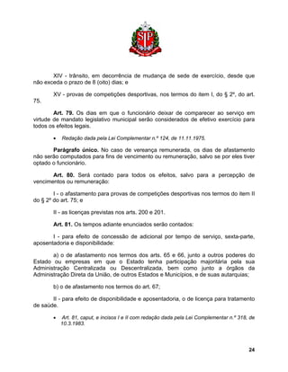 XIV - trânsito, em decorrência de mudança de sede de exercício, desde que não exceda o prazo de 8 (oito) dias; e 
XV - provas de competições desportivas, nos termos do item I, do § 2º, do art. 75. 
Art. 79. Os dias em que o funcionário deixar de comparecer ao serviço em virtude de mandato legislativo municipal serão considerados de efetivo exercício para todos os efeitos legais. 
• Redação dada pela Lei Complementar n.º 124, de 11.11.1975. 
Parágrafo único. No caso de vereança remunerada, os dias de afastamento não serão computados para fins de vencimento ou remuneração, salvo se por eles tiver optado o funcionário. 
Art. 80. Será contado para todos os efeitos, salvo para a percepção de vencimentos ou remuneração: 
I - o afastamento para provas de competições desportivas nos termos do item II do § 2º do art. 75; e 
II - as licenças previstas nos arts. 200 e 201. 
Art. 81. Os tempos adiante enunciados serão contados: 
I - para efeito de concessão de adicional por tempo de serviço, sexta-parte, aposentadoria e disponibilidade: 
a) o de afastamento nos termos dos arts. 65 e 66, junto a outros poderes do Estado ou empresas em que o Estado tenha participação majoritária pela sua Administração Centralizada ou Descentralizada, bem como junto a órgãos da Administração Direta da União, de outros Estados e Municípios, e de suas autarquias; 
b) o de afastamento nos termos do art. 67; 
II - para efeito de disponibilidade e aposentadoria, o de licença para tratamento de saúde. 
• Art. 81, caput, e incisos I e II com redação dada pela Lei Complementar n.º 318, de 10.3.1983. 
24 
 