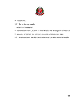 VI - falecimento. 
§ 1º - Dar-se-á a exoneração: 
1 - a pedido do funcionário; 
2 - a critério do Governo, quando se tratar de ocupante de cargo em comissão;e 
3 - quando o funcionário não entrar em exercício dentro do prazo legal. 
§ 2º - A demissão será aplicada como penalidade nos casos previstos nesta lei. 
26 
 