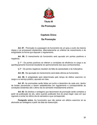 Título III 
Da Promoção 
Capítulo Único 
Da Promoção 
Art. 87. Promoção é a passagem do funcionário de um grau a outro da mesma classe e se processará obedecidos, alternadamente os critérios de merecimento e de antigüidade na forma que dispuser o regulamento. 
Art. 88. O merecimento do funcionário será apurado em pontos positivos e negativos. 
§ 1º - Os pontos positivos se referem a condições de eficiência no cargo e ao aperfeiçoamento funcional resultante do aprimoramento dos seus conhecimentos. 
§ 2º - Os pontos negativos resultam da falta de assiduidade e da indisciplina. 
Art. 89. Da apuração do merecimento será dada ciência ao funcionário. 
Art. 90. A antigüidade será determinada pelo tempo de efetivo exercício no cargo e no serviço público, apurado em dias. 
Art. 91. As promoções serão feitas em junho e dezembro de cada ano, dentro de limites percentuais a serem estabelecidos em regulamento e corresponderão às condições existentes até o último dia do semestre imediatamente anterior. 
Art. 92. Os direitos e vantagens que decorrerem da promoção serão contados a partir da publicação do ato, salvo quando publicado fora do prazo legal, caso em que vigorará a contar do último dia do semestre a que corresponder. 
Parágrafo único. Ao funcionário que não estiver em efetivo exercício só se abonarão as vantagens a partir da data da reassunção. 
27 
 