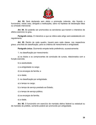 Art. 93. Será declarada sem efeito a promoção indevida, não ficando o funcionário, nesse caso, obrigado a restituições, salvo na hipótese de declaração falsa ou omissão intencional. 
Art. 94. Só poderão ser promovidos os servidores que tiverem o interstício de efetivo exercício no grau. 
Parágrafo único. O interstício a que se refere este artigo será estabelecido em regulamento. 
Art. 95. Dentro de cada quadro, haverá para cada classe, nos respectivos graus, uma lista de classificação, para os critérios de merecimento e antigüidade. 
Parágrafo único. Ocorrendo empate terão preferência, sucessivamente: 
1. na classificação por merecimento: 
a) os títulos e os comprovantes de conclusão de cursos, relacionados com a função exercida; 
b) a assiduidade; 
c) a antigüidade no cargo; 
d) os encargos de família; e 
e) a idade; 
2. na classificação por antigüidade: 
a) o tempo no cargo; 
b) o tempo de serviço prestado ao Estado; 
c) o tempo de serviço público; 
d) os encargos de família; 
e) a idade. 
Art. 96. O funcionário em exercício de mandato eletivo federal ou estadual ou de mandato de prefeito, somente poderá ser promovido por antigüidade. 
28 
 