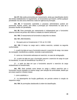 Art. 97. Não serão promovidos por merecimento, ainda que classificados dentro dos limites estabelecidos no regulamento, os funcionários que tiverem, sofrido qualquer penalidade nos dois anos anteriores à data de vigência da promoção. 
Art. 98. O funcionário submetido a processo administrativo poderá ser promovido, ficando, porém, sem efeito a promoção por merecimento no caso de o processo resultar em penalidade. 
Art. 99. Para promoção por merecimento é indispensável que o funcionário obtenha número de pontos não inferior à metade do máximo atribuível. 
Art. 100. O merecimento do funcionário é adquirido na classe. 
Art. 101. (REVOGADO). 
• Revogado pela Lei Complementar nº 318, de 10.3.1983. 
Art. 102. O tempo no cargo será o efetivo exercício, contado na seguinte conformidade: 
I - a partir da data em que o funcionário assumir o exercício do cargo, nos casos de nomeação, transferência a pedido, reversão e aproveitamento; 
II - como se o funcionário estivesse em exercício, no caso de reintegração; 
III - a partir da data em que o funcionário assumir o exercício do cargo do qual foi transferido, no caso de transferência "ex-offício"; e 
IV - a partir da data em que o funcionário assumir o exercício do cargo reclassificado ou transformado. 
Art. 103. Será contado como tempo no cargo o efetivo exercício que o funcionário houver prestado no mesmo cargo, sem solução de continuidade, desde que por prazo superior a 6(seis) meses: 
I - como substituto; e 
II - no desempenho de função gratificada, em período anterior à criação do respectivo cargo. 
Art. 104. As promoções obedecerão à ordem de classificação. 
29 
 