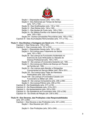 Seção I - Disposições Gerais (arts. 124 a 126) .......................... 
Seção II - Dos Adicionais por Tempo de Serviço 
(arts. 127 a 134) ............................................................... 
Seção III - Das Gratificações (arts. 135 a 143) ........................... 
Seção IV - Das Diárias (arts. 144 a 148) ..................................... 
Seção V - Das Ajudas de Custo (arts. 149 a 154) ...................... 
Seção VI - Do Salário-Família e do Salário-Esposa 
(arts. 155 a 162) ............................................................... 
Seção VII - Outras Concessões Pecuniárias (arts. 163 a 170) .. 
Capítulo III - Das Acumulações Remuneradas (arts. 171 a 175) .......... 
Título V - Dos Direitos e Vantagens em Geral (arts. 176 a 240) ................. 
Capítulo I - Das Férias (arts. 176 a 180)................................................ 
Capítulo II - Das Licenças (arts. 181 a 216) .......................................... 
Seção I - Disposições Gerais (arts. 181 a 190) .......................... 
Seção II - Da Licença para Tratamento de Saúde 
(arts. 191 a 193) .............................................................. 
Seção III - Da Licença ao Funcionário Acidentado no 
Exercício de suas Atribuições ou Atacado de 
Doença Profissional (arts. 194 a 197) ............................ 
Seção IV - Da Licença à Funcionária Gestante (art. 198) ........ 
Seção V - Da Licença por Motivo de Doença em Pessoa 
da Família (art. 199) ...................................................... 
Seção VI - Da Licença para Atender a Obrigações 
Concernentes ao Serviço Militar (arts. 200 e 201) ........ 
Seção VII - Da Licença para Tratar de Interesses 
Particulares (arts. 202 a 204) ........................................ 
Seção VIII - Da Licença à Funcionária Casada com 
Funcionário ou Militar (art. 205) ..................................... 
Seção IX - Da Licença Compulsória (arts. 206 a 208) ............. 
Seção X - Da Licença-Prêmio (arts. 209 a 216) ....................... 
Capítulo III - Da Estabilidade (arts. 217 a 218) ................................... 
Capítulo IV - Da Disponibilidade (arts. 219 a 221) .............................. 
Capítulo V - Da Aposentadoria (arts. 222 a 232) ................................ 
Capítulo VI - Da Assistência ao Funcionário (arts. 233 a 238) ........... 
Capítulo VII - Do Direito de Petição (art. 239 e 240) ........................... 
Título VI - Dos Deveres, das Proibições e das Responsabilidades 
(arts. 241 a 250) ................................................................................. 
Capítulo I - Dos Deveres e das Proibições (arts. 241 a 244) ............. 
Seção I - Dos Deveres (art. 241) ............................................. 
Seção II - Das Proibições (arts. 242 a 244) .............................. 
3 
 