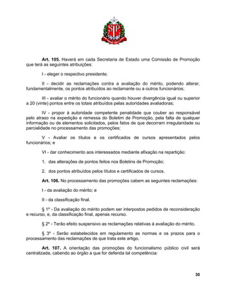 Art. 105. Haverá em cada Secretaria de Estado uma Comissão de Promoção que terá as seguintes atribuições: 
I - eleger o respectivo presidente; 
II - decidir as reclamações contra a avaliação do mérito, podendo alterar, fundamentalmente, os pontos atribuídos ao reclamante ou a outros funcionários; 
III - avaliar o mérito do funcionário quando houver divergência igual ou superior a 20 (vinte) pontos entre os totais atribuídos pelas autoridades avaliadoras; 
IV - propor à autoridade competente penalidade que couber ao responsável pelo atraso na expedição e remessa do Boletim de Promoção, pela falta de qualquer informação ou de elementos solicitados, pelos fatos de que decorram irregularidade ou parcialidade no processamento das promoções; 
V - Avaliar os títulos e os certificados de cursos apresentados pelos funcionários; e 
VI - dar conhecimento aos interessados mediante afixação na repartição: 
1. das alterações de pontos feitos nos Boletins de Promoção; 
2. dos pontos atribuídos pelos títulos e certificados de cursos. 
Art. 106. No processamento das promoções cabem as seguintes reclamações: 
I - da avaliação do mérito; e 
II - da classificação final. 
§ 1º - Da avaliação do mérito podem ser interpostos pedidos de reconsideração e recurso, e, da classificação final, apenas recurso. 
§ 2º - Terão efeito suspensivo as reclamações relativas à avaliação do mérito. 
§ 3º - Serão estabelecidos em regulamento as normas e os prazos para o processamento das reclamações de que trata este artigo. 
Art. 107. A orientação das promoções do funcionalismo público civil será centralizada, cabendo ao órgão a que for deferida tal competência: 
30 
 