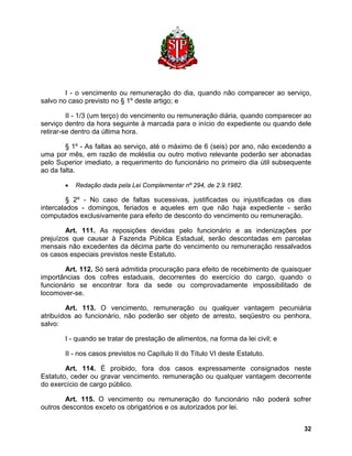 I - o vencimento ou remuneração do dia, quando não comparecer ao serviço, salvo no caso previsto no § 1º deste artigo; e 
II - 1/3 (um terço) do vencimento ou remuneração diária, quando comparecer ao serviço dentro da hora seguinte à marcada para o início do expediente ou quando dele retirar-se dentro da última hora. 
§ 1º - As faltas ao serviço, até o máximo de 6 (seis) por ano, não excedendo a uma por mês, em razão de moléstia ou outro motivo relevante poderão ser abonadas pelo Superior imediato, a requerimento do funcionário no primeiro dia útil subsequente ao da falta. 
• Redação dada pela Lei Complementar nº 294, de 2.9.1982. 
§ 2º - No caso de faltas sucessivas, justificadas ou injustificadas os dias intercalados - domingos, feriados e aqueles em que não haja expediente - serão computados exclusivamente para efeito de desconto do vencimento ou remuneração. 
Art. 111. As reposições devidas pelo funcionário e as indenizações por prejuízos que causar à Fazenda Pública Estadual, serão descontadas em parcelas mensais não excedentes da décima parte do vencimento ou remuneração ressalvados os casos especiais previstos neste Estatuto. 
Art. 112. Só será admitida procuração para efeito de recebimento de quaisquer importâncias dos cofres estaduais, decorrentes do exercício do cargo, quando o funcionário se encontrar fora da sede ou comprovadamente impossibilitado de locomover-se. 
Art. 113. O vencimento, remuneração ou qualquer vantagem pecuniária atribuídos ao funcionário, não poderão ser objeto de arresto, seqüestro ou penhora, salvo: 
I - quando se tratar de prestação de alimentos, na forma da lei civil; e 
II - nos casos previstos no Capítulo II do Título VI deste Estatuto. 
Art. 114. É proibido, fora dos casos expressamente consignados neste Estatuto, ceder ou gravar vencimento. remuneração ou qualquer vantagem decorrente do exercício de cargo público. 
Art. 115. O vencimento ou remuneração do funcionário não poderá sofrer outros descontos exceto os obrigatórios e os autorizados por lei. 
32 
 
