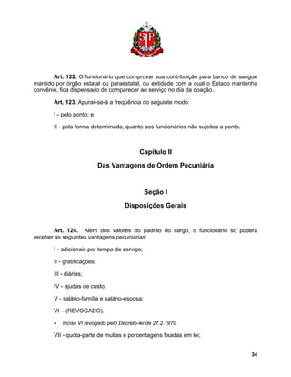 Art. 122. O funcionário que comprovar sua contribuição para banco de sangue mantido por órgão estatal ou paraestatal, ou entidade com a qual o Estado mantenha convênio, fica dispensado de comparecer ao serviço no dia da doação. 
Art. 123. Apurar-se-á a freqüência do seguinte modo: 
I - pelo ponto; e 
II - pela forma determinada, quanto aos funcionários não sujeitos a ponto. 
Capítulo II 
Das Vantagens de Ordem Pecuniária 
Seção I 
Disposições Gerais 
Art. 124. Além dos valores do padrão do cargo, o funcionário só poderá receber as seguintes vantagens pecuniárias: 
I - adicionais por tempo de serviço; 
II - gratificações; 
III - diárias; 
IV - ajudas de custo; 
V - salário-família e salário-esposa; 
VI – (REVOGADO). 
• Inciso VI revogado pelo Decreto-lei de 27.2.1970. 
VII - quota-parte de multas e porcentagens fixadas em lei; 
34 
 