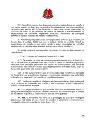VIII - honorários, quando fora do período normal ou extraordinário de trabalho a que estiver sujeito, for designado para realizar investigações ou pesquisas científicas, bem como para exercer as funções de auxiliar ou membro de bancas e comissões de concurso ou prova, ou de professor de cursos de seleção e aperfeiçoamento ou especialização de servidores, legalmente instituídos, observadas as proibições atinentes a regimes especiais de trabalho fixados em lei; 
IX - honorários pela prestação de serviço peculiar à profissão que exercer e, em função dela, à Justiça, desde que não a execute dentro do período normal ou extraordinário de trabalho a que estiver sujeito e sejam respeitadas as restrições estabelecidas em lei pela subordinação a regimes especiais de trabalho; e 
X - outras vantagens ou concessões pecuniárias previstas em leis especiais ou neste Estatuto. 
• V. art. 7º e incisos da Constituição Federal, de 5.10.1988. 
§ 1º - Excetuados os casos expressamente previstos neste artigo, o funcionário não poderá receber, a qualquer título, seja qual for o motivo ou forma de pagamento, nenhuma outra vantagem pecuniária dos órgãos do serviço público, das entidades autárquicas ou paraestatais ou outras organizações públicas, em razão de seu cargo ou função nos quais tenha sido mandado servir. 
§ 2º - O não cumprimento do que preceitua este artigo importará na demissão do funcionário, por procedimento irregular, e na imediata reposição, pela autoridade ordenadora do pagamento, da importância indevidamente paga. 
§ 3º - Nenhuma importância relativa às vantagens constantes deste artigo será paga ou devida ao funcionário, seja qual for o seu fundamento, se não houver crédito próprio, orçamentário ou adicional. 
Art. 125. As porcentagens ou quotas-partes, atribuídas em virtude de multas ou serviços de fiscalização e inspeção, só serão creditadas ao funcionário após a entrada da importância respectiva, a título definitivo, para os cofres públicos. 
Art. 126. O funcionário não fará jus à percepção de quaisquer vantagens pecuniárias, nos casos em que deixar de perceber o vencimento ou remuneração, ressalvado o disposto no parágrafo único do art. 160. 
35 
 