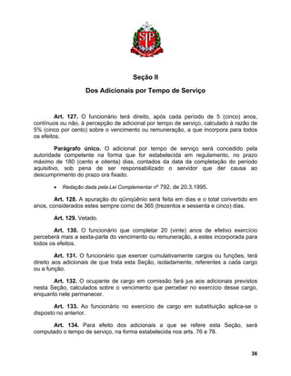 Seção II 
Dos Adicionais por Tempo de Serviço 
Art. 127. O funcionário terá direito, após cada período de 5 (cinco) anos, contínuos ou não, à percepção de adicional por tempo de serviço, calculado à razão de 5% (cinco por cento) sobre o vencimento ou remuneração, a que incorpora para todos os efeitos. 
Parágrafo único. O adicional por tempo de serviço será concedido pela autoridade competente na forma que for estabelecida em regulamento, no prazo máximo de 180 (cento e oitenta) dias, contados da data da completação do período aquisitivo, sob pena de ser responsabilizado o servidor que der causa ao descumprimento do prazo ora fixado. 
• Redação dada pela Lei Complementar nº 792, de 20.3.1995. 
Art. 128. A apuração do qüinqüênio será feita em dias e o total convertido em anos, considerados estes sempre como de 365 (trezentos e sessenta e cinco) dias. 
Art. 129. Vetado. 
Art. 130. O funcionário que completar 20 (vinte) anos de efetivo exercício perceberá mais a sexta-parte do vencimento ou remuneração, a estes incorporada para todos os efeitos. 
Art. 131. O funcionário que exercer cumulativamente cargos ou funções, terá direito aos adicionais de que trata esta Seção, isoladamente, referentes a cada cargo ou a função. 
Art. 132. O ocupante de cargo em comissão fará jus aos adicionais previstos nesta Seção, calculados sobre o vencimento que perceber no exercício desse cargo, enquanto nele permanecer. 
Art. 133. Ao funcionário no exercício de cargo em substituição aplica-se o disposto no anterior. 
Art. 134. Para efeito dos adicionais a que se refere esta Seção, será computado o tempo de serviço, na forma estabelecida nos arts. 76 e 78. 
36 
 