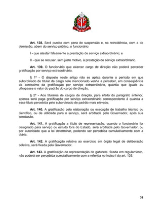Art. 138. Será punido com pena de suspensão e, na reincidência, com a de demissão, abem do serviço público, o funcionário: 
I - que atestar falsamente a prestação de serviço extraordinário; e 
II - que se recusar, sem justo motivo, à prestação de serviço extraordinário. 
Art. 139. O funcionário que exercer cargo de direção não poderá perceber gratificação por serviço extraordinário. 
§ 1º - O disposto neste artigo não se aplica durante o período em que subordinado de titular de cargo nele mencionado venha a perceber, em conseqüência do acréscimo da gratificação por serviço extraordinário, quantia que iguale ou ultrapasse o valor do padrão do cargo de direção. 
§ 2º - Aos titulares de cargos de direção, para efeito do parágrafo anterior, apenas será paga gratificação por serviço extraordinário correspondente à quantia a esse título percebida pelo subordinado de padrão mais elevado. 
Art. 140. A gratificação pela elaboração ou execução de trabalho técnico ou científico, ou de utilidade para o serviço, será arbitrada pelo Governador, após sua conclusão. 
Art. 141. A gratificação a título de representação, quando o funcionário for designado para serviço ou estudo fora do Estado, será arbitrada pelo Governador, ou por autoridade que a lei determinar, podendo ser percebida cumulativamente com a diária. 
Art. 142. A gratificação relativa ao exercício em órgão legal de deliberação coletiva, será fixada pelo Governador. 
Art. 143. A gratificação de representação de gabinete, fixada em regulamento, não poderá ser percebida cumulativamente com a referida no inciso I do art. 135. 
38 
 