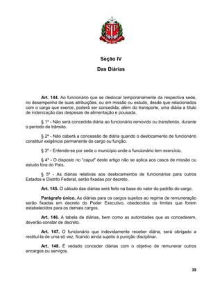 Seção IV 
Das Diárias 
Art. 144. Ao funcionário que se deslocar temporariamente da respectiva sede, no desempenho de suas atribuições, ou em missão ou estudo, desde que relacionados com o cargo que exerce, poderá ser concedida, além do transporte, uma diária a título de indenização das despesas de alimentação e pousada. 
§ 1º - Não será concedida diária ao funcionário removido ou transferido, durante o período de trânsito. 
§ 2º - Não caberá a concessão de diária quando o deslocamento de funcionário constituir exigência permanente do cargo ou função. 
§ 3º - Entende-se por sede o município onde o funcionário tem exercício. 
§ 4º - O disposto no "caput" deste artigo não se aplica aos casos de missão ou estudo fora do País. 
§ 5º - As diárias relativas aos deslocamentos de funcionários para outros Estados e Distrito Federal, serão fixadas por decreto. 
Art. 145. O cálculo das diárias será feito na base do valor do padrão do cargo. 
Parágrafo único. As diárias para os cargos sujeitos ao regime de remuneração serão fixadas em decreto do Poder Executivo, obedecidos os limites que forem estabelecidos para os demais cargos. 
Art. 146. A tabela de diárias, bem como as autoridades que as concederem, deverão constar de decreto. 
Art. 147. O funcionário que indevidamente receber diária, será obrigado a restituí-la de uma só vez, ficando ainda sujeito à punição disciplinar. 
Art. 148. É vedado conceder diárias com o objetivo de remunerar outros encargos ou serviços. 
39 
 