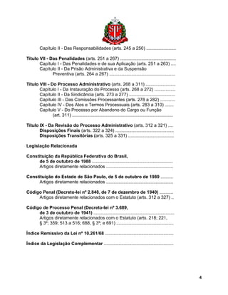 Capítulo II - Das Responsabilidades (arts. 245 a 250) ........................ 
Título VII - Das Penalidades (arts. 251 a 267) ............................................. 
Capítulo I - Das Penalidades e de sua Aplicação (arts. 251 a 263) .... 
Capítulo II - Da Prisão Administrativa e da Suspensão 
Preventiva (arts. 264 a 267) ..................................................... 
Título VIII - Do Processo Administrativo (arts. 268 a 311) ........................ 
Capítulo I - Da Instauração do Processo (arts. 268 a 272) ................. 
Capítulo II - Da Sindicância (arts. 273 a 277) ..................................... 
Capítulo III - Das Comissões Processantes (arts. 278 a 282) ............ 
Capítulo IV - Dos Atos e Termos Processuais (arts. 283 a 310) ....... 
Capítulo V - Do Processo por Abandono do Cargo ou Função 
(art. 311) ................................................................................. 
Título IX - Da Revisão do Processo Administrativo (arts. 312 a 321) .... 
Disposições Finais (arts. 322 a 324) ............................................... 
Disposições Transitórias (arts. 325 a 331) ..................................... 
Legislação Relacionada 
Constituição da República Federativa do Brasil, 
de 5 de outubro de 1988 ................................................................. 
Artigos diretamente relacionados ...................................................... 
Constituição do Estado de São Paulo, de 5 de outubro de 1989 .......... 
Artigos diretamente relacionados ...................................................... 
Código Penal (Decreto-lei nº 2.848, de 7 de dezembro de 1940) ........... 
Artigos diretamente relacionados com o Estatuto (arts. 312 a 327) .. 
Código de Processo Penal (Decreto-lei nº 3.689, 
de 3 de outubro de 1941) ................................................................. 
Artigos diretamente relacionados com o Estatuto (arts. 218; 221, 
§ 3º; 359; 513 a 516; 688, § 3º; e 691) .............................................. 
Índice Remissivo da Lei nº 10.261/68 ....................................................... 
Índice da Legislação Complementar ........................................................ 
4 
 