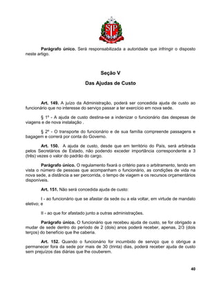 Parágrafo único. Será responsabilizada a autoridade que infringir o disposto neste artigo. 
Seção V 
Das Ajudas de Custo 
Art. 149. A juízo da Administração, poderá ser concedida ajuda de custo ao funcionário que no interesse do serviço passar a ter exercício em nova sede. 
§ 1º - A ajuda de custo destina-se a indenizar o funcionário das despesas de viagens e de nova instalação . 
§ 2º - O transporte do funcionário e de sua família compreende passagens e bagagem e correrá por conta do Governo. 
Art. 150. A ajuda de custo, desde que em território do País, será arbitrada pelos Secretários de Estado, não podendo exceder importância correspondente a 3 (três) vezes o valor do padrão do cargo. 
Parágrafo único. O regulamento fixará o critério para o arbitramento, tendo em vista o número de pessoas que acompanham o funcionário, as condições de vida na nova sede, a distância a ser percorrida, o tempo de viagem e os recursos orçamentários disponíveis. 
Art. 151. Não será concedida ajuda de custo: 
I - ao funcionário que se afastar da sede ou a ela voltar, em virtude de mandato eletivo; e 
II - ao que for afastado junto a outras administrações. 
Parágrafo único. O funcionário que recebeu ajuda de custo, se for obrigado a mudar de sede dentro do período de 2 (dois) anos poderá receber, apenas, 2/3 (dois terços) do benefício que lhe caberia. 
Art. 152. Quando o funcionário for incumbido de serviço que o obrigue a permanecer fora da sede por mais de 30 (trinta) dias, poderá receber ajuda de custo sem prejuízos das diárias que lhe couberem. 
40 
 