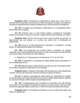 Parágrafo único. Consideram-se dependentes, desde que vivam total ou parcialmente às expensas do funcionário, os filhos de qualquer condição, os enteados e os adotivos, equiparando-se a estes os tutelados sem meios próprios de subsistência. 
Art. 156. A invalidez que caracteriza a dependência é a incapacidade total e permanente para o trabalho. 
Art. 157. Quando o pai e a mãe tiverem ambos a condição de funcionário público ou de inativo e viverem em comum, o salário-família será concedido a um deles. 
Parágrafo único. Se não viverem em comum, será concedido ao que tiver os dependentes sob sua guarda, ou a ambos, de acordo com a distribuição de dependentes. 
Art. 158. Ao pai e a mãe equiparam-se o padrasto e a madrasta e, na falta destes, os representantes legais dos incapazes. 
Art. 158a. Fica assegurada nas mesmas bases e condições, ao cônjuge supérstite ou ao responsável legal pelos filhos do casal, a percepção do salário-família a que tinha direito o funcionário ou inativo falecido. 
• Redação do art. 158a dada pela Lei Complementar nº 177, de 28.4.1978. 
Art. 159. A concessão e a supressão do salário-família serão processadas na forma estabelecida em lei. 
Art. 160. Não será pago o salário-família nos casos em que o funcionário deixar de perceber o respectivo vencimento ou remuneração. 
Parágrafo único. O disposto neste artigo não se aplica aos casos disciplinares e penais, nem aos de licença por motivo de doença em pessoa da família. 
Art. 161. É vedada a percepção de salário-família por dependente em relação ao qual já esteja sendo pago este benefício por outra entidade pública federal, estadual ou municipal, ficando o infrator sujeito às penalidades da lei. 
Art. 162. O salário-esposa será concedido ao funcionário que não perceba vencimento ou remuneração de importância superior a 2 (duas) vezes o valor do menor vencimento pago pelo Estado, desde que a mulher não exerça atividade remunerada. 
Parágrafo único. A concessão do benefício a que se refere este artigo será objeto de regulamento. 
42 
 