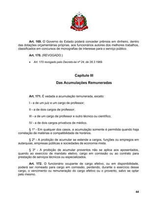 Art. 169. O Governo do Estado poderá conceder prêmios em dinheiro, dentro das dotações orçamentárias próprias, aos funcionários autores dos melhores trabalhos, classificados em concursos de monografias de interesse para o serviço público. 
Art. 170. (REVOGADO.) 
• Art. 170 revogado pelo Decreto-lei nº 24, de 28.3.1969. 
Capítulo III 
Das Acumulações Remuneradas 
Art. 171. É vedada a acumulação remunerada, exceto: 
I - a de um juiz e um cargo de professor; 
II - a de dois cargos de professor; 
III - a de um cargo de professor e outro técnico ou científico; 
IV - a de dois cargos privativos de médico. 
§ 1º - Em qualquer dos casos, a acumulação somente é permitida quando haja correlação de matérias e compatibilidade de horários. 
§ 2º - A proibição de acumular se estende a cargos, funções ou empregos em autarquias, empresas públicas e sociedades de economia mista. 
§ 3º - A proibição de acumular proventos não se aplica aos aposentados, quando ao exercício de mandato eletivo, cargo em comissão ou ao contrato para prestação de serviços técnicos ou especializados. 
Art. 172. O funcionário ocupante de cargo efetivo, ou em disponibilidade, poderá ser nomeado para cargo em comissão, perdendo, durante o exercício desse cargo, o vencimento ou remuneração do cargo efetivo ou o provento, salvo se optar pelo mesmo. 
44 
 