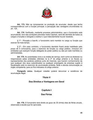 Art. 173. Não se compreende na proibição de acumular, desde que tenha correspondência com a função principal, a percepção das vantagens enumeradas no art. 124. 
Art. 174. Verificado, mediante processo administrativo, que o funcionário está acumulando, fora das condições previstas neste Capítulo, será ele demitido de todos os cargos e funções e obrigado a restituir o que indevidamente houver recebido. 
§ 1º - Provada a boa-fé, o funcionário será mantido no cargo ou função que exercer há mais tempo. 
§ 2º - Em caso contrário, o funcionário demitido ficará ainda inabilitado pelo prazo de 5 (cinco)anos, para o exercício de função ou cargo público, inclusive em entidades que exerçam função delegada do poder público ou são por este mantidas ou administradas. 
Art. 175. As autoridades civis e os chefes de serviço, bem como os diretores ou responsáveis pelas entidades referidas no § 2º do artigo anterior e os fiscais ou representantes dos poderes públicos junto às mesmas, que tiverem conhecimento de que qualquer dos seus subordinados ou qualquer empregado da empresa sujeita à fiscalização está no exercício de acumulação proibida, farão a devida comunicação ao órgão competente, para os fins indicados no artigo anterior. 
Parágrafo único. Qualquer cidadão poderá denunciar a existência de acumulação ilegal. 
Título V 
Dos Direitos e Vantagens em Geral 
Capítulo I 
Das Férias 
Art. 176. O funcionário terá direito ao gozo de 30 (trinta) dias de férias anuais, observada a escala que for aprovada. 
45 
 